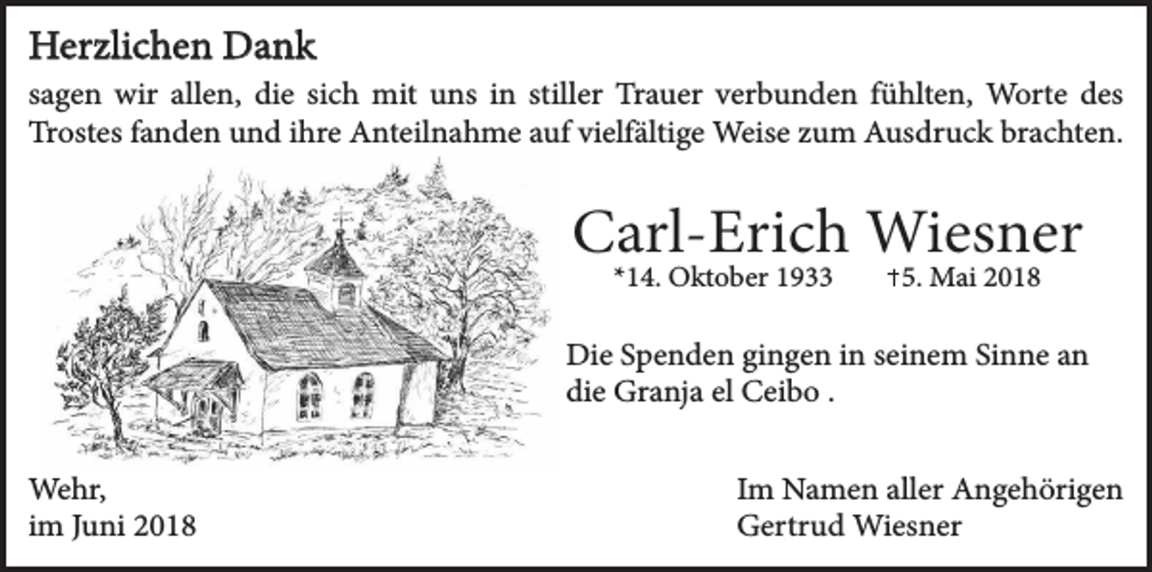 <p>Herzlichen Dank<br />sagen wir allen, die sich mit uns in stiller Trauer verbunden fühlten, Worte des<br />Trostes fanden und ihre Anteilnahme auf vielfältige Weise zum Ausdruck brachten.</p><p>Carl-Erich Wiesner<br />*14. Oktober 1933</p><p>5. Mai 2018</p><p>Die Spenden gingen in seinem Sinne an<br />die Granja el Ceibo .<br />Wehr,<br />im Juni 2018</p><p>Im Namen aller Angehörigen<br />Gertrud Wiesner</p>