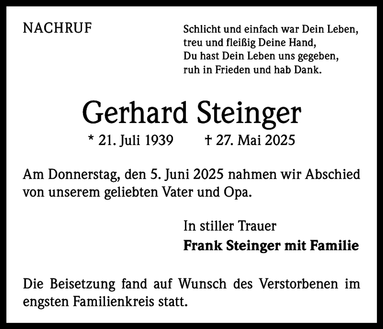 <p>NACHRUF<br />Schlicht und einfach war Dein Leben,<br />treu und fleißig Deine Hand,<br />Du hast Dein Leben uns gegeben,<br />ruh in Frieden und hab Dank.</p><p>Gerhard Steinger<br />* 21. Juli 1939 † 27. Mai 2025</p><p>Am Donnerstag, den 5. Juni 2025 nahmen wir Abschied<br />von unserem geliebten Vater und Opa.<br />In stiller Trauer<br />Frank Steinger mit Familie<br />Die Beisetzung fand auf Wunsch des Verstorbenen im<br />engsten Familienkreis statt.</p>