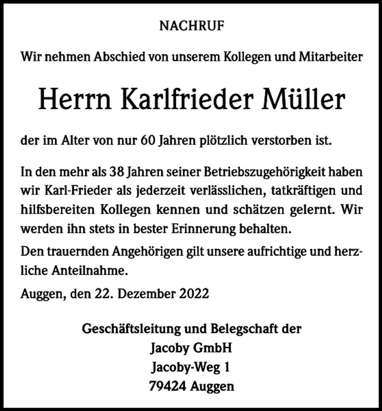 <p>NACHRUF<br />Wir nehmen Abschied von unserem Kollegen und Mitarbeiter</p><p>Herrn Karlfrieder Müller<br />der im Alter von nur 60 Jahren plötzlich verstorben ist.<br />In den mehr als 38 Jahren seiner Betriebszugehörigkeit haben<br />wir Karl-Frieder als jederzeit verlässlichen, tatkräftigen und<br />hilfsbereiten Kollegen kennen und schätzen gelernt. Wir<br />werden ihn stets in bester Erinnerung behalten.<br />Den trauernden Angehörigen gilt unsere aufrichtige und herzliche Anteilnahme.<br />Auggen, den 22. Dezember 2022<br />Geschäftsleitung und Belegschaft der<br />Jacoby GmbH<br />Jacoby-Weg 1<br />79424 Auggen</p>