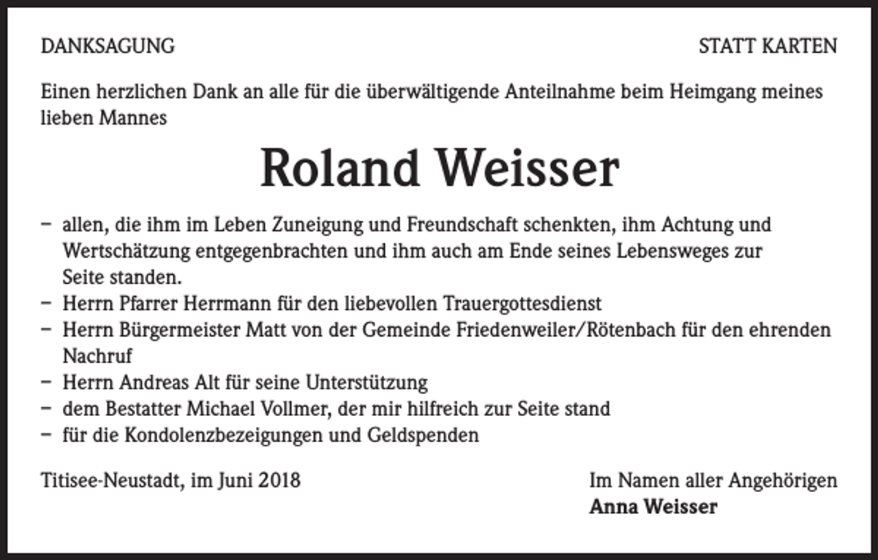 <p>DANKSAGUNG</p><p>STATT KARTEN</p><p>Einen herzlichen Dank an alle für die überwältigende Anteilnahme beim Heimgang meines<br />lieben Mannes</p><p>Roland Weisser<br />– allen, die ihm im Leben Zuneigung und Freundschaft schenkten, ihm Achtung und<br />Wertschätzung entgegenbrachten und ihm auch am Ende seines Lebensweges zur<br />Seite standen.<br />– Herrn Pfarrer Herrmann für den liebevollen Trauergottesdienst<br />– Herrn Bürgermeister Matt von der Gemeinde Friedenweiler/Rötenbach für den ehrenden<br />Nachruf<br />– Herrn Andreas Alt für seine Unterstützung<br />– dem Bestatter Michael Vollmer, der mir hilfreich zur Seite stand<br />– für die Kondolenzbezeigungen und Geldspenden<br />Titisee-Neustadt, im Juni 2018</p><p>Im Namen aller Angehörigen<br />Anna Weisser</p>
