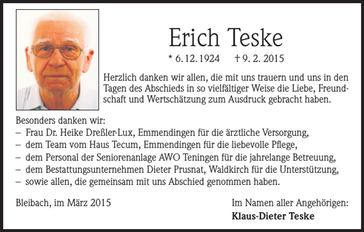<p>Erich Teske<br />* 6. 12. 1924 † 9. 2. 2015<br />Herzlich danken wir allen, die mit uns trauern und uns in den<br />Tagen des Abschieds in so vielfältiger Weise die Liebe, Freundschaft und Wertschätzung zum Ausdruck gebracht haben.<br />Besonders danken wir:<br />– Frau Dr. Heike Dreßler-Lux, Emmendingen für die ärztliche Versorgung,<br />– dem Team vom Haus Tecum, Emmendingen für die liebevolle Pflege,<br />– dem Personal der Seniorenanlage AWO Teningen für die jahrelange Betreuung,<br />– dem Bestattungsunternehmen Dieter Prusnat, Waldkirch für die U<br />­ nterstützung,<br />– sowie allen, die gemeinsam mit uns Abschied genommen haben.<br />Bleibach, im März 2015Im Namen aller Angehörigen:<br />Klaus-Dieter Teske</p>