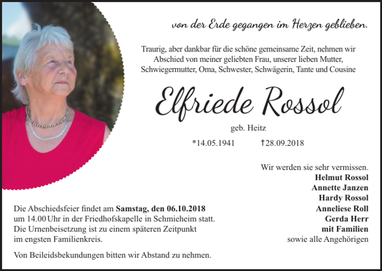 <p>von der Erde gegangen im Herzen geblieben.<br />Traurig, aber dankbar für die schöne gemeinsame Zeit, nehmen wir<br />Abschied von meiner geliebten Frau, unserer lieben Mutter,<br />Schwiegermutter, Oma, Schwester, Schwägerin, Tante und Cousine</p><p>Elfriede Rossol<br />geb. Heit<br />*14.05.1941</p><p>Die Abschiedsfeier findet am Samstag, den 06.10.2018<br />um 14.00 Uhr in der Friedhofskapelle in Schmieheim statt.<br />Die Urnenbeiset ung ist u einem späteren Zeitpunkt<br />im engsten Familienkreis.<br />Von Beileidsbekundungen bitten wir Abstand u nehmen.</p><p>28.09.2018<br />Wir werden sie sehr vermissen.<br />Helmut Rossol<br />Annette Janzen<br />Hardy Rossol<br />Anneliese Roll<br />Gerda Herr<br />mit Familien<br />sowie alle Angehörigen</p>