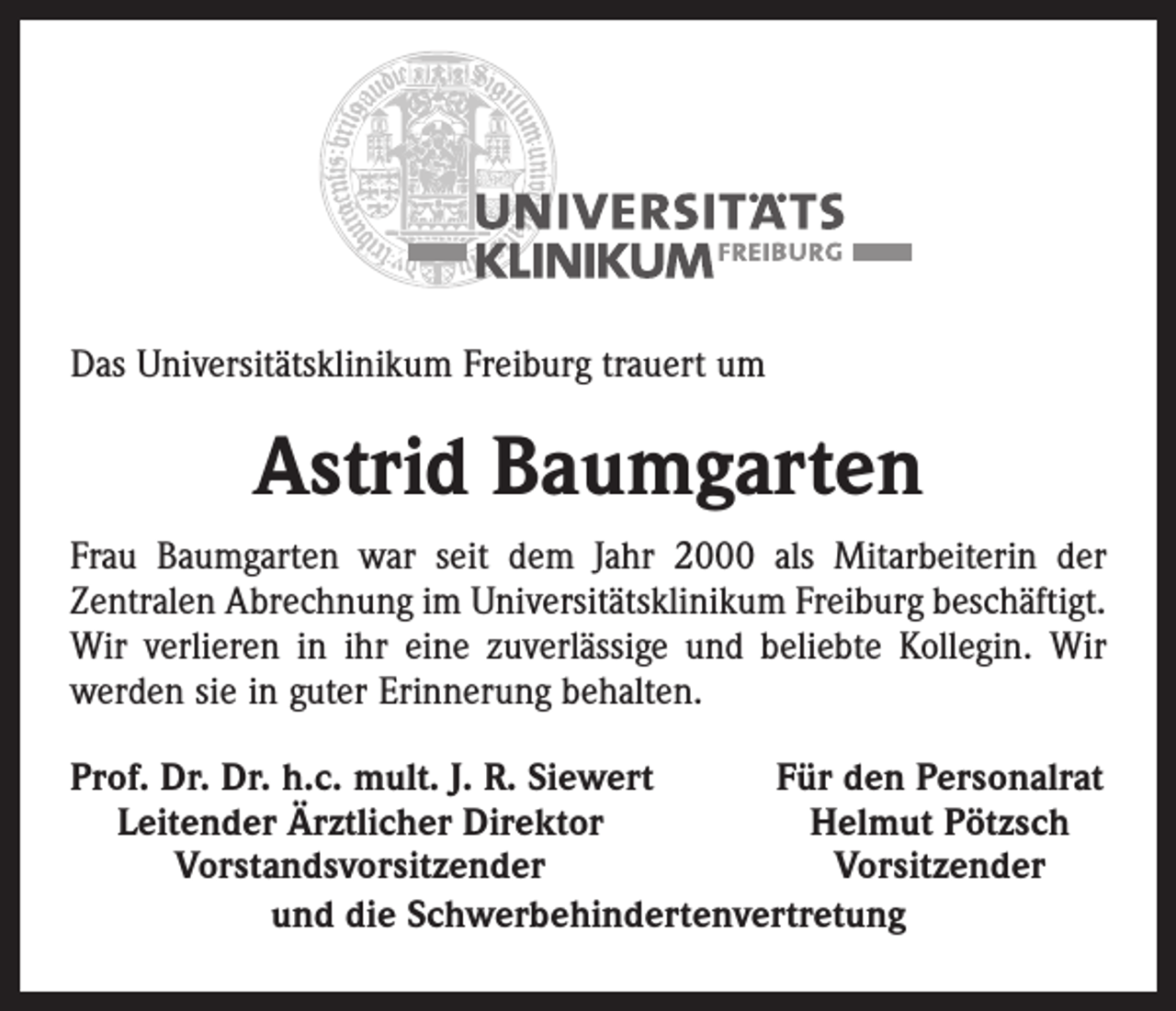 <p>Das Universitätsklinikum Freiburg trauert um</p><p>Astrid Baumgarten<br />Frau Baumgarten war seit dem Jahr 2000 als Mitarbeiterin der<br />­Zentralen Abrechnung im Universitätsklinikum Freiburg beschäftigt.<br />Wir verlieren in ihr eine zuverlässige und beliebte Kollegin. Wir<br />werden sie in guter Erinnerung behalten.<br />rof. Dr. Dr. h.c. mult. J. R. Siewert<br />P<br />Für den Personalrat<br />Leitender Ärztlicher Direktor<br />Helmut Pötzsch</p><p>Vorstandsvorsitzender<br />Vorsitzender<br />und die Schwerbehindertenvertretung</p>