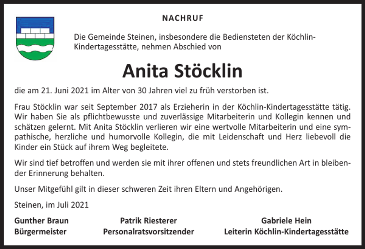 <p>NACHRUF<br />Die Gemeinde Steinen, insbesondere die Bediensteten der KöchlinKinder­tagesstätte, nehmen Abschied von</p><p>Anita Stöcklin</p><p>die am 21. Juni 2021 im Alter von 30 Jahren viel zu früh verstorben ist.<br />Frau Stöcklin war seit September 2017 als Erzieherin in der Köchlin-Kindertagesstätte tätig.<br />Wir haben Sie als pflichtbewusste und zuverlässige Mitarbeiterin und Kollegin kennen und<br />schätzen gelernt. Mit Anita Stöcklin verlieren wir eine wertvolle Mitarbeiterin und eine sympathische, herzliche und humorvolle Kollegin, die mit Leidenschaft und Herz liebevoll die<br />­Kinder ein Stück auf ihrem Weg begleitete.<br />Wir sind tief betroffen und werden sie mit ihrer offenen und stets freundlichen Art in bleibender E­ rinnerung behalten.<br />Unser Mitgefühl gilt in dieser schweren Zeit ihren Eltern und Angehörigen.<br />Steinen, im Juli 2021<br />Gunther Braun<br />Bürgermeister</p><p>Patrik Riesterer<br />Personalratsvorsitzender</p><p>Gabriele Hein<br />Leiterin Köchlin-Kindertagesstätte</p>
