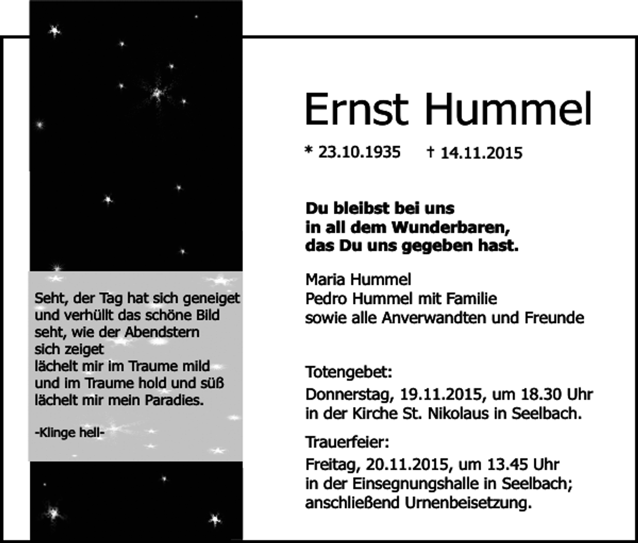 <p>Ernst Hummel<br />* 23.10.1935</p><p>† 14.11.2015</p><p>Du bleibst bei uns<br />in all dem Wunderbaren,<br />das Du uns gegeben hast.<br />Seht, der Tag hat sich geneiget<br />und verhüllt das schöne Bild<br />seht, wie der Abendstern<br />sich zeiget<br />lächelt mir im Traume mild<br />und im Traume hold und süß<br />lächelt mir mein Paradies.<br />-Klinge hell-</p><p>Maria Hummel<br />Pedro Hummel mit Familie<br />sowie alle Anverwandten und Freunde<br />Totengebet:<br />Donnerstag, 19.11.2015, um 18.30 Uhr<br />in der Kirche St. Nikolaus in Seelbach.<br />Trauerfeier:<br />Freitag, 20.11.2015, um 13.45 Uhr<br />in der Einsegnungshalle in Seelbach;<br />anschließend Urnenbeisetzung.</p>