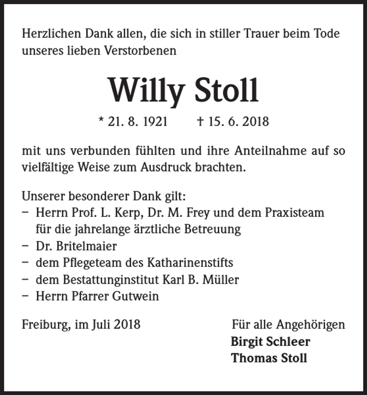 <p>Herzlichen Dank allen, die sich in stiller Trauer beim Tode<br />unseres lieben Verstorbenen</p><p>Willy Stoll<br />* 21. 8. 1921 † 15. 6. 2018<br />mit uns verbunden fühlten und ihre Anteilnahme auf so<br />vielfältige Weise zum Ausdruck brachten.<br />Unserer besonderer Dank gilt:<br />– Herrn Prof. L. Kerp, Dr. M. Frey und dem Praxisteam<br />für die jahrelange ärztliche Betreuung<br />– Dr. Britelmaier<br />– dem Pflegeteam des Katharinenstifts<br />– dem Bestattunginstitut Karl B. Müller<br />– Herrn Pfarrer Gutwein<br />Freiburg, im Juli 2018</p><p>Für alle Angehörigen<br />Birgit Schleer<br />Thomas Stoll</p>