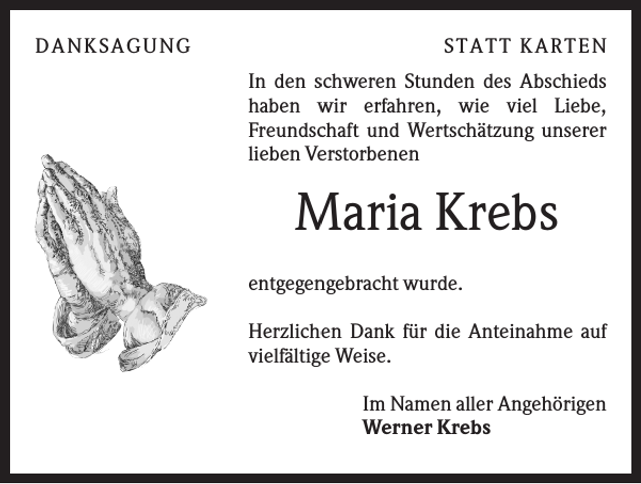 <p>D A NK S A G U NG</p><p>S T A T T K A R T EN<br />In den schweren Stunden des Abschieds<br />haben wir erfahren, wie viel Liebe,<br />Freundschaft und Wertschätzung unserer<br />lieben Verstorbenen</p><p>Maria Krebs<br />entgegengebracht wurde.<br />Herzlichen Dank für die Anteinahme auf<br />vielfältige Weise.<br />Im Namen aller Angehörigen<br />Werner Krebs</p>