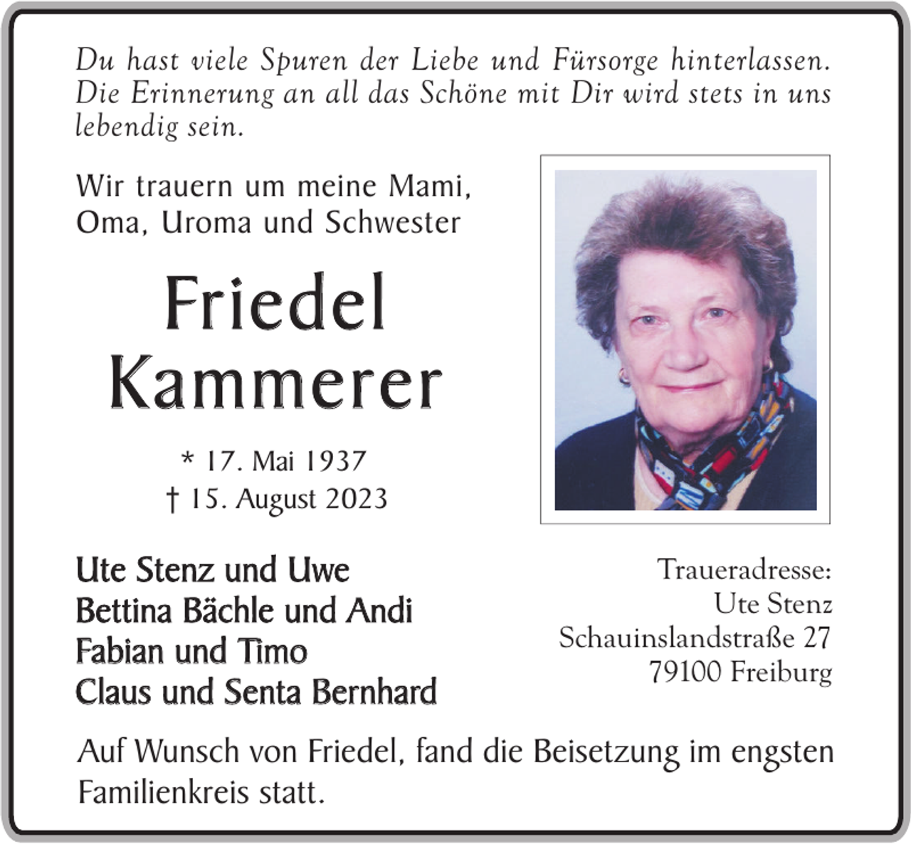 <p>Du hast viele Spuren der Liebe und Fürsorge hinterlassen.<br />Die Erinnerung an all das Schöne mit Dir wird stets in uns<br />lebendig sein.</p><p>Wir trauern um meine Mami,<br />Oma, Uroma und Schwester</p><p>Fr i e d e l<br />Kammerer<br />* 17. Mai 1937<br />† 15. August 2023</p><p>Ute Stenz und Uwe<br />Bettina Bächle und Andi<br />Fabian und Timo<br />Claus und Senta Bernhard</p><p>Traueradresse:<br />Ute Stenz<br />Schauinslandstraße 29100 Freiburg</p><p>Auf Wunsch von Friedel, fand die Beisetzung im engsten<br />Familienkreis statt.</p>