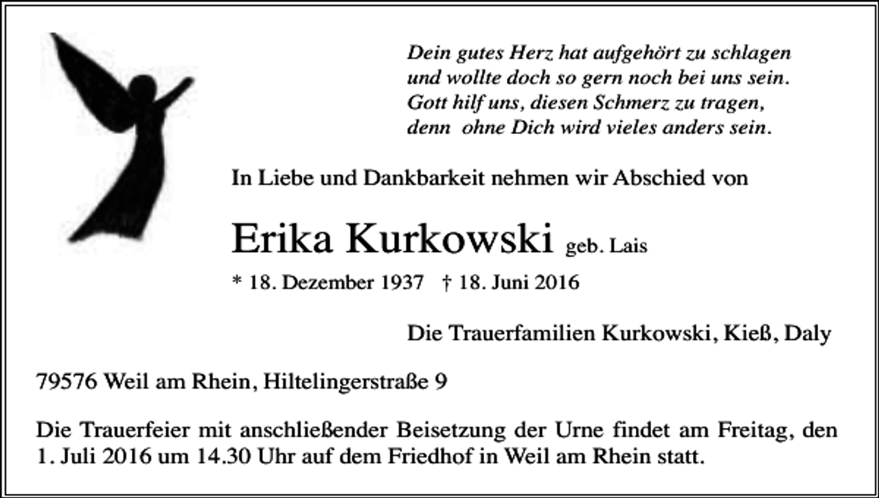 <p>Dein gutes Herz hat aufgehört zu schlagen<br />und wollte doch so gern noch bei uns sein.<br />Gott hilf uns, diesen Schmerz zu tragen,<br />denn ohne Dich wird vieles anders sein.</p><p>In Liebe und Dankbarkeit nehmen wir Abschied von</p><p>Erika Kurkowski geb. Lais<br />* 18. Dezember 1937 † 18. Juni 2016</p><p>Die Trauerfamilien Kurkowski, Kieß, Daly<br />79576 Weil am Rhein, Hiltelingerstraße 9<br />Die Trauerfeier mit anschließender Beisetzung der Urne findet am Freitag, den<br />1. Juli 2016 um 14.30 Uhr auf dem Friedhof in Weil am Rhein statt.</p>