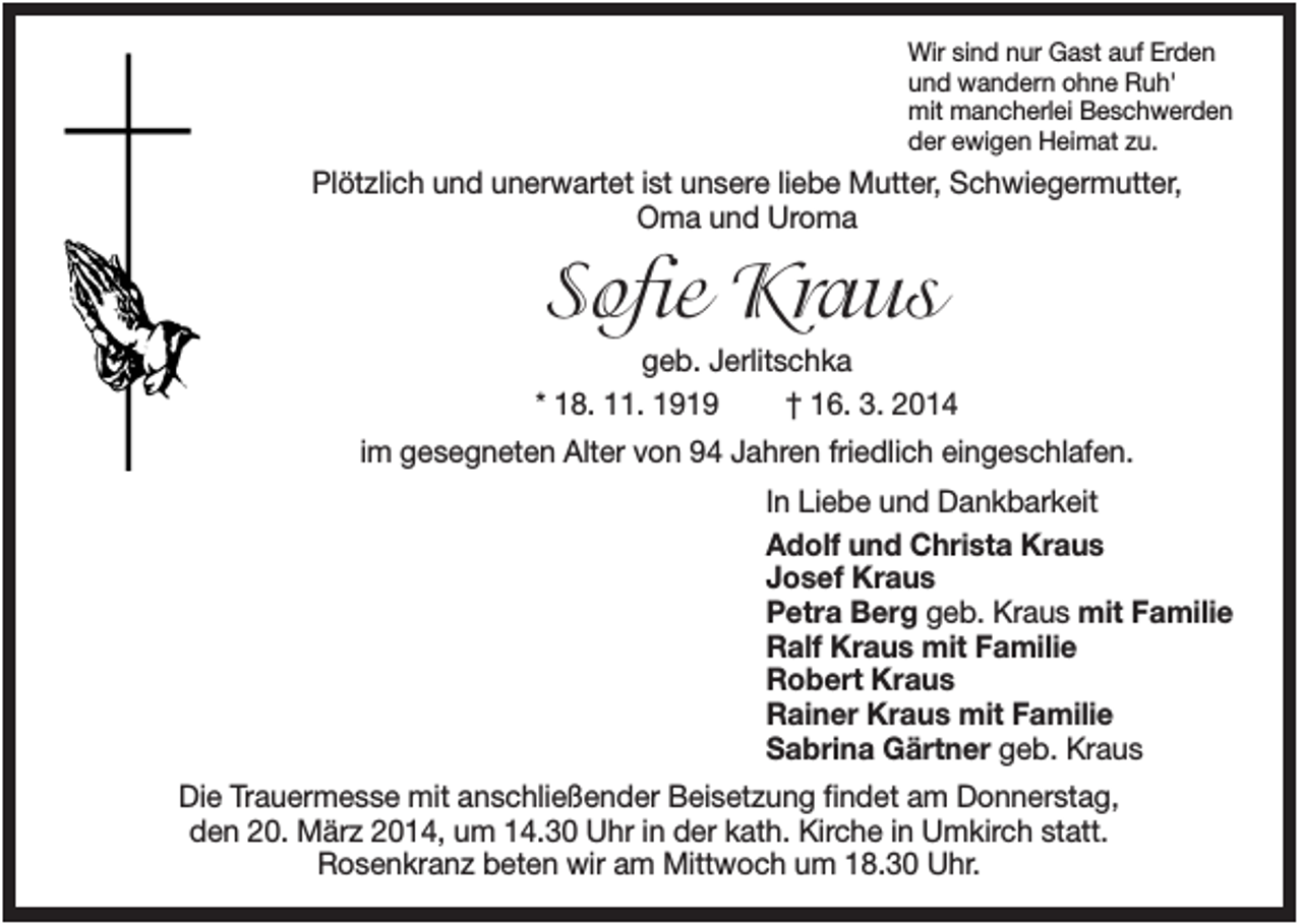 <p>Wir sind nur Gast auf Erden<br />und wandern ohne Ruh'<br />mit mancherlei Beschwerden<br />der ewigen Heimat zu.</p><p>Plötzlich und unerwartet ist unsere liebe Mutter, Schwiegermutter,<br />Oma und Uroma</p><p>Sofie Kraus<br />geb. Jerlitschka<br />* 18. 11. 1919<br />† 16. 3. 2014<br />im gesegneten Alter von 94 Jahren friedlich eingeschlafen.<br />In Liebe und Dankbarkeit<br />Adolf und Christa Kraus<br />Josef Kraus<br />Petra Berg geb. Kraus mit Familie<br />Ralf Kraus mit Familie<br />Robert Kraus<br />Rainer Kraus mit Familie<br />Sabrina Gärtner geb. Kraus<br />Die Trauermesse mit anschließender Beisetzung findet am Donnerstag,<br />den 20. März 2014, um 14.30 Uhr in der kath. Kirche in Umkirch statt.<br />Rosenkranz beten wir am Mittwoch um 18.30 Uhr.</p>