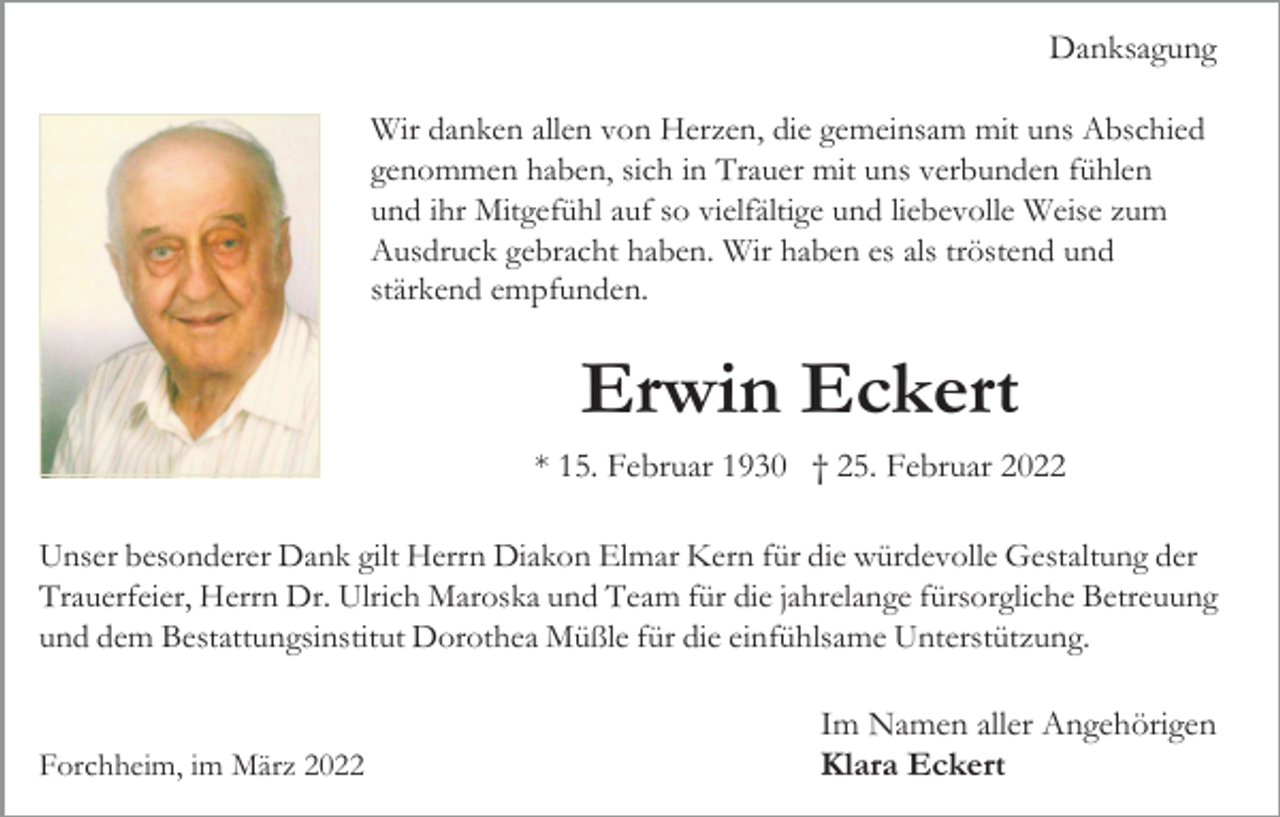 <p>Danksagung<br />Wir danken allen von Herzen, die gemeinsam mit uns Abschied<br />genommen haben, sich in Trauer mit uns verbunden fühlen<br />und ihr Mitgefühl auf so vielfältige und liebevolle Weise zum<br />Ausdruck gebracht haben. Wir haben es als tröstend und<br />stärkend empfunden.</p><p>Erwin Eckert<br />* 15. Februar 1930 † 25. Februar 2022<br />Unser besonderer Dank gilt Herrn Diakon Elmar Kern für die würdevolle Gestaltung der<br />Trauerfeier, Herrn Dr. Ulrich Maroska und Team für die jahrelange fürsorgliche Betreuung<br />und dem Bestattungsinstitut Dorothea Müßle für die einfühlsame Unterstützung.</p><p>Forchheim, im März 2022</p><p>Im Namen aller Angehörigen<br />Klara Eckert</p>