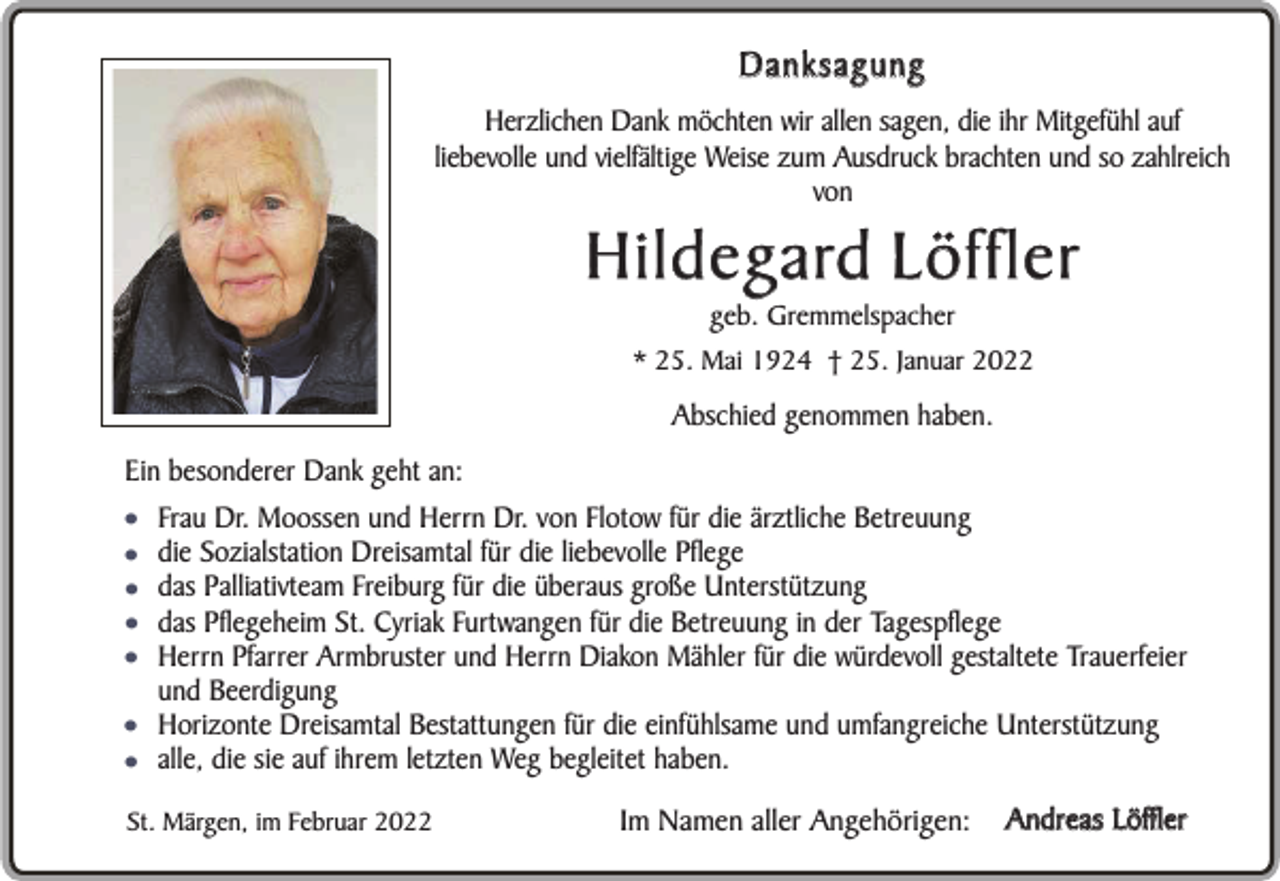 <p>Danksagung<br />Herzlichen Dank möchten wir allen sagen, die ihr Mitgefühl auf<br />liebevolle und vielfältige Weise zum Ausdruck brachten und so zahlreich<br />von</p><p>H i l d e g a rd L ö f f l e r<br />geb. Gremmelspacher<br />* 25. Mai 1924 † 25. Januar 2022</p><p>Abschied genommen haben.<br />Ein besonderer Dank geht an:</p><p>•<br />•<br />•<br />•<br />•<br />•<br />•</p><p>Frau Dr. Moossen und Herrn Dr. von Flotow für die ärztliche Betreuung<br />die Sozialstation Dreisamtal für die liebevolle Pflege<br />das Palliativteam Freiburg für die überaus große Unterstützung<br />das Pflegeheim St. Cyriak Furtwangen für die Betreuung in der Tagespflege<br />Herrn Pfarrer Armbruster und Herrn Diakon Mähler für die würdevoll gestaltete Trauerfeier<br />und Beerdigung<br />Horizonte Dreisamtal Bestattungen für die einfühlsame und umfangreiche Unterstützung<br />alle, die sie auf ihrem letzten Weg begleitet haben.</p><p>St. Märgen, im Februar 2022</p><p>Im Namen aller Angehörigen:</p><p>Andreas Löffler</p>