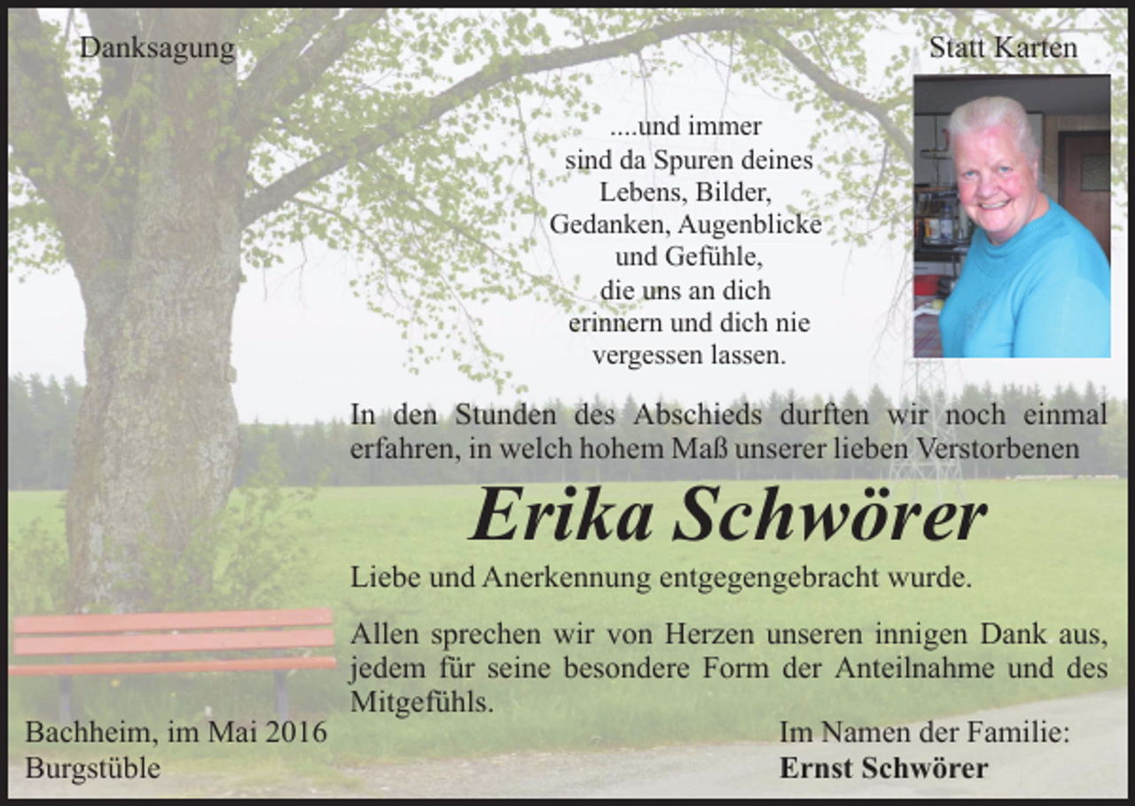 <p>Danksagung</p><p>Statt Karten<br />....und immer<br />sind da Spuren deines<br />Lebens, Bilder,<br />Gedanken, Augenblicke<br />und Gefühle,<br />die uns an dich<br />erinnern und dich nie<br />vergessen lassen.</p><p>In den Stunden des Abschieds durften wir noch einmal<br />erfahren, in welch hohem Maß unserer lieben Verstorbenen</p><p>Erika Schwörer</p><p>Liebe und Anerkennung entgegengebracht wurde.</p><p>Allen sprechen wir von Herzen unseren innigen Dank aus,<br />jedem für seine besondere Form der Anteilnahme und des<br />Mitgefühls.<br />Bachheim, im Mai 2016<br />Im Namen der Familie:<br />Burgstüble<br />Ernst Schwörer</p>
