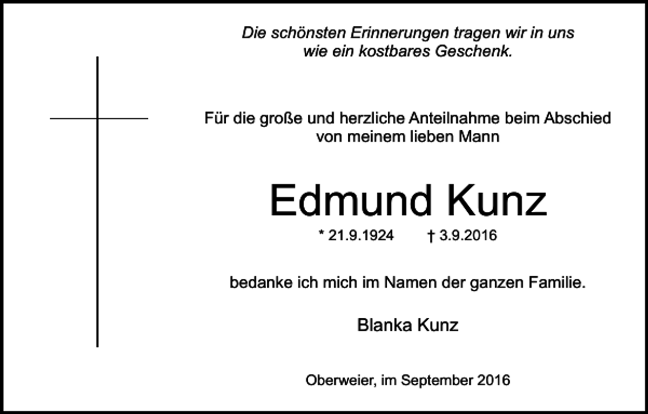 <p>Die schönsten Erinnerungen tragen wir in uns<br />wie ein kostbares Geschenk.</p><p>Für die große und herzliche Anteilnahme beim Abschied<br />von meinem lieben Mann</p><p>Edmund Kunz<br />* 21.9.1924</p><p>† 3.9.2016</p><p>bedanke ich mich im Namen der ganzen Familie.</p><p>Blanka Kunz<br />Oberweier, im September 2016</p>