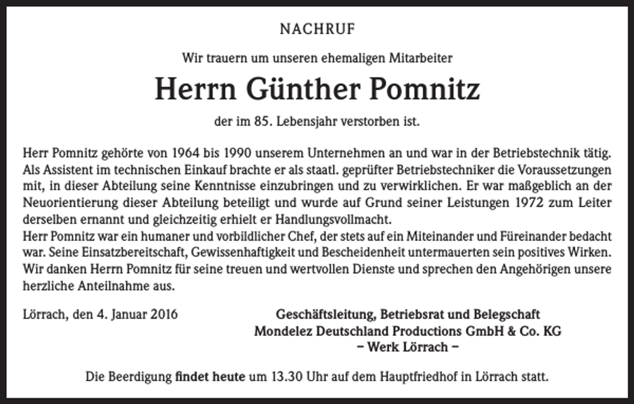 <p>NACHRUF<br />Wir trauern um unseren ehemaligen Mitarbeiter</p><p>Herrn Günther Pomnitz<br />der im 85. Lebensjahr verstorben ist.<br />Herr Pomnitz gehörte von 1964 bis 1990 unserem Unternehmen an und war in der Betriebstechnik tätig.<br />Als Assistent im technischen Einkauf brachte er als staatl. geprüfter Betriebstechniker die ­Voraussetzungen<br />mit, in dieser Abteilung seine Kenntnisse einzubringen und zu verwirklichen. Er war maßgeblich an der<br />Neuorientierung dieser Abteilung beteiligt und wurde auf Grund seiner Leistungen 1972 zum Leiter<br />derselben ernannt und gleichzeitig erhielt er Handlungsvollmacht.<br />Herr Pomnitz war ein humaner und vorbildlicher Chef, der stets auf ein Miteinander und Füreinander bedacht<br />war. Seine Einsatzbereitschaft, Gewissenhaftigkeit und Bescheidenheit untermauerten sein positives Wirken.<br />Wir danken Herrn Pomnitz für seine treuen und wertvollen Dienste und sprechen den Angehörigen unsere<br />herzliche Anteilnahme aus.<br />Lörrach, den 4. Januar 2016</p><p>Geschäftsleitung, Betriebsrat und Belegschaft<br />Mondelez Deutschland Productions GmbH &amp; Co. KG<br />– Werk Lörrach –</p><p>Die Beerdigung findet heute um 13.30 Uhr auf dem Hauptfriedhof in Lörrach statt.</p>