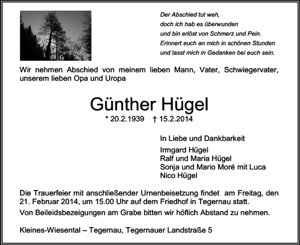 <p>Der Abschied tut weh,<br />doch ich hab es überwunden<br />und bin erlöst von Schmerz und Pein.<br />Erinnert euch an mich in schönen Stunden<br />und lasst mich in Gedanken bei euch sein.</p><p>Wir nehmen Abschied von meinem lieben Mann, Vater, Schwiegervater,<br />unserem lieben Opa und Uropa</p><p>Günther Hügel<br />* 20.2.1939</p><p>† 15.2.2014</p><p>In Liebe und Dankbarkeit<br />Irmgard Hügel<br />Ralf und Maria Hügel<br />Sonja und Mario Moré mit Luca<br />Nico Hügel<br />Die Trauerfeier mit anschließender Urnenbeisetzung findet am Freitag, den<br />21. Februar 2014, um 15.00 Uhr auf dem Friedhof in Tegernau statt.<br />Von Beileidsbezeigungen am Grabe bitten wir höflich Abstand zu nehmen.<br />Kleines-Wiesental – Tegernau, Tegernauer Landstraße 5</p>