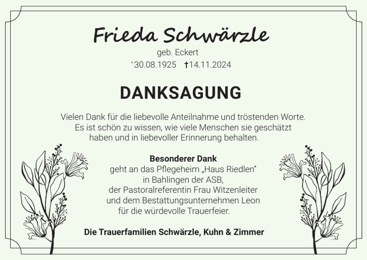 <p>Frieda Schwärzle<br />*</p><p>geb. Eckert<br />30.08.1925 14.11.2024</p><p>DANKSAGUNG<br />Vielen Dank für die liebevolle Anteilnahme und tröstenden Worte.<br />Es ist schön zu wissen, wie viele Menschen sie geschätzt<br />haben und in liebevoller Erinnerung behalten.<br />Besonderer Dank<br />geht an das Pflegeheim „Haus Riedlen“<br />in Bahlingen der ASB,<br />der Pastoralreferentin Frau Witzenleiter<br />und dem Bestattungsunternehmen Leon<br />für die würdevolle Trauerfeier.<br />Die Trauerfamilien Schwärzle, Kuhn &amp; Zimmer</p>