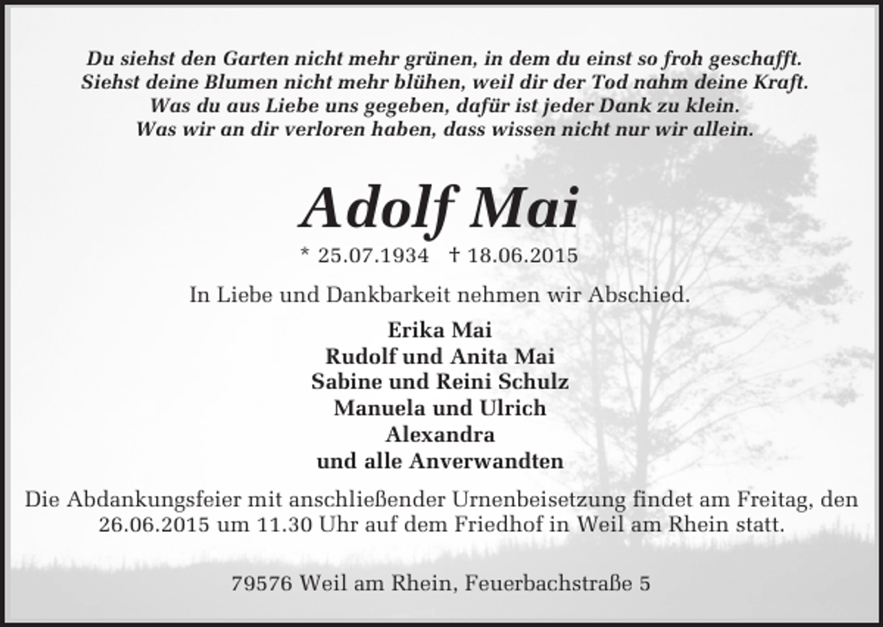 <p>Du siehst den Garten nicht mehr grünen, in dem du einst so froh geschafft.<br />Siehst deine Blumen nicht mehr blühen, weil dir der Tod nahm deine Kraft.<br />Was du aus Liebe uns gegeben, dafür ist jeder Dank zu klein.<br />Was wir an dir verloren haben, dass wissen nicht nur wir allein.</p><p>Adolf Mai<br />* 25.07.1934 † 18.06.2015</p><p>In Liebe und Dankbarkeit nehmen wir Abschied.<br />Erika Mai<br />Rudolf und Anita Mai<br />Sabine und Reini Schulz<br />Manuela und Ulrich<br />Alexandra<br />und alle Anverwandten<br />Die Abdankungsfeier mit anschließender Urnenbeisetzung findet am Freitag, den<br />26.06.2015 um 11.30 Uhr auf dem Friedhof in Weil am Rhein statt.<br />79576 Weil am Rhein, Feuerbachstraße 5</p>