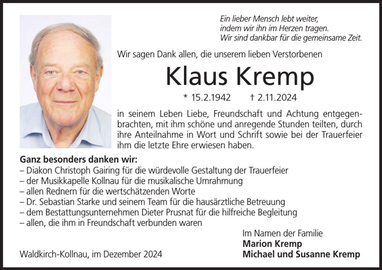 <p>Ein lieber Mensch lebt weiter,<br />indem wir ihn im Herzen tragen.<br />Wir sind dankbar für die gemeinsame Zeit.</p><p>Wir sagen Dank allen, die unserem lieben Verstorbenen</p><p>Klaus Kremp<br />* 15.2.1942</p><p>† 2.11.2024</p><p>in seinem Leben Liebe, Freundschaft und Achtung entgegenbrachten, mit ihm schöne und anregende Stunden teilten, durch<br />ihre Anteilnahme in Wort und Schrift sowie bei der Trauerfeier<br />ihm die letzte Ehre erwiesen haben.<br />Ganz besonders danken wir:<br />– Diakon Christoph Gairing für die würdevolle Gestaltung der Trauerfeier<br />– der Musikkapelle Kollnau für die musikalische Umrahmung<br />– allen Rednern für die wertschätzenden Worte<br />– Dr. Sebastian Starke und seinem Team für die hausärztliche Betreuung<br />– dem Bestattungsunternehmen Dieter Prusnat für die hilfreiche Begleitung<br />– allen, die ihm in Freundschaft verbunden waren<br />Im Namen der Familie<br />Marion Kremp<br />Waldkirch-Kollnau, im Dezember 2024<br />Michael und Susanne Kremp</p>