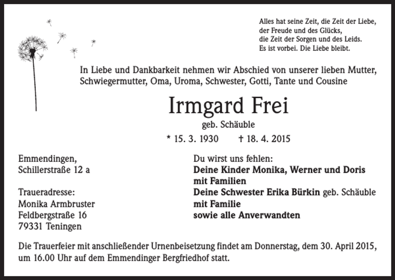 <p>Alles hat seine Zeit, die Zeit der Liebe,<br />der Freude und des Glücks,<br />die Zeit der Sorgen und des Leids.<br />Es ist vorbei. Die Liebe bleibt.</p><p>In Liebe und Dankbarkeit nehmen wir Abschied von unserer lieben Mutter,<br />Schwiegermutter, Oma, Uroma, Schwester, Gotti, Tante und Cousine</p><p>Irmgard Frei</p><p>geb. Schäuble<br />* 15. 3. 1930 † 18. 4. 2015<br />Emmendingen,<br />Schillerstraße 12 a<br />Traueradresse:<br />Monika Armbruster<br />Feldbergstraße 16<br />79331 Teningen</p><p>Du wirst uns fehlen:<br />Deine Kinder Monika, Werner und Doris<br />mit Familien<br />Deine Schwester Erika Bürkin geb. Schäuble<br />mit Familie<br />sowie alle Anverwandten</p><p>Die Trauerfeier mit anschließender Urnenbeisetzung findet am Donnerstag, dem 30. April 2015,<br />um 16.00 Uhr auf dem Emmendinger Bergfriedhof statt.</p>