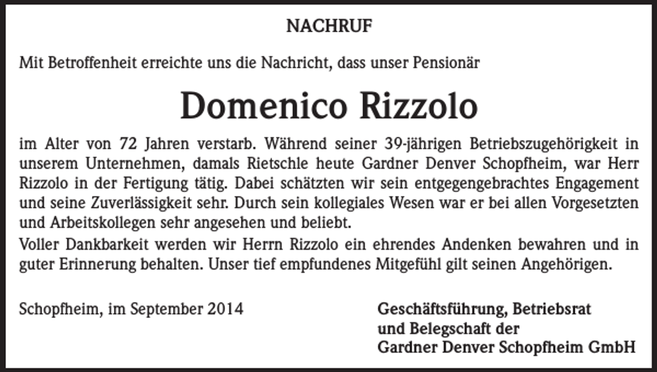 <p>NACHRUF<br />Mit Betroffenheit erreichte uns die Nachricht, dass unser Pensionär</p><p>Domenico Rizzolo<br />im Alter von 72 Jahren verstarb. Während seiner 39-jährigen Betriebszugehörigkeit in<br />unserem Unternehmen, damals Rietschle heute Gardner Denver Schopfheim, war Herr<br />Rizzolo in der Fertigung tätig. Dabei schätzten wir sein entgegengebrachtes Engagement<br />und seine Zuverlässigkeit sehr. Durch sein kollegiales Wesen war er bei allen Vorgesetzten<br />und Arbeitskollegen sehr angesehen und beliebt.<br />Voller Dankbarkeit werden wir Herrn Rizzolo ein ehrendes Andenken bewahren und in<br />guter Erinnerung behalten. Unser tief empfundenes Mitgefühl gilt seinen Angehörigen.<br />Schopfheim, im September 2014<br />Geschäftsführung, Betriebsrat<br />und Belegschaft der<br />Gardner Denver Schopfheim GmbH</p>