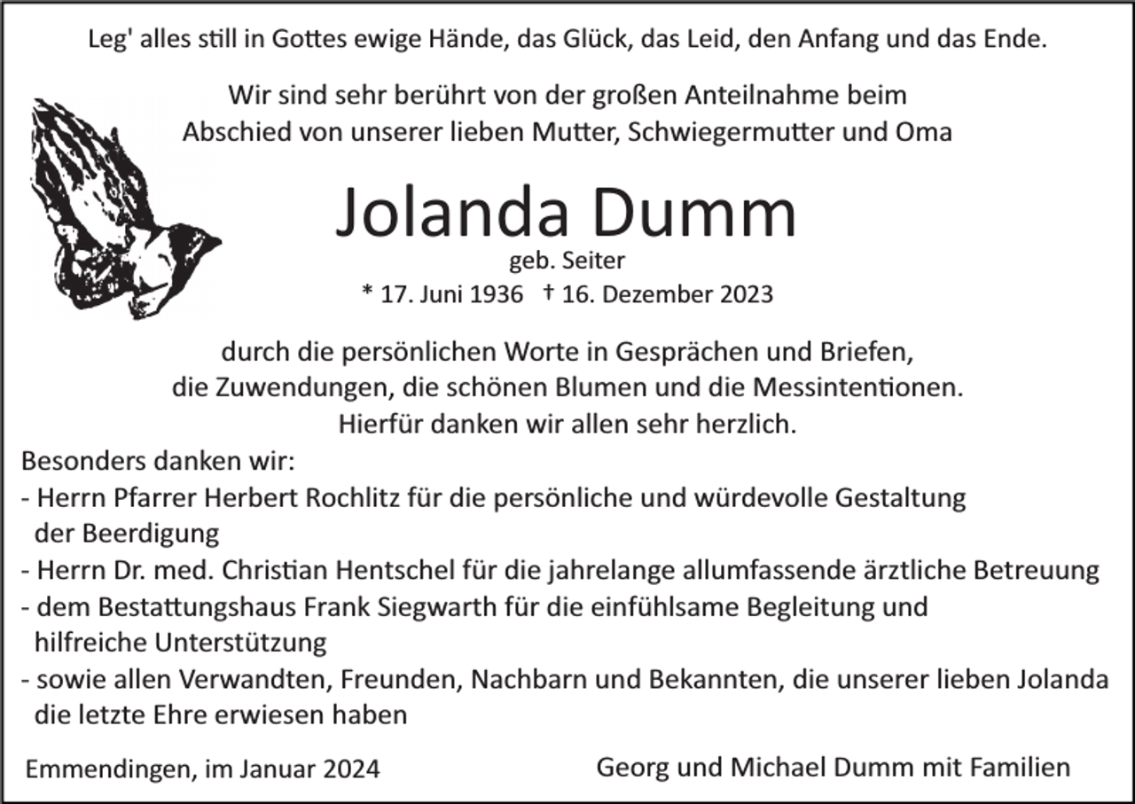 <p>Leg' alles s�ll in Go�es ewige Hände, das Glück, das Leid, den Anfang und das Ende.</p><p>Wir sind sehr berührt von der großen Anteilnahme beim<br />Abschied von unserer lieben Mu�er, Schwiegermu�er und Oma</p><p>Jolanda Dumm<br />geb. Seiter<br />* 17. Juni 1936 † 16. Dezember 2023</p><p>durch die persönlichen Worte in Gesprächen und Briefen,<br />die Zuwendungen, die schönen Blumen und die Messinten�onen.<br />Hierfür danken wir allen sehr herzlich.<br />Besonders danken wir:<br />­ Herrn Pfarrer Herbert Rochlitz für die persönliche und würdevolle Gestaltung<br />der Beerdigung<br />­ Herrn Dr. med. Chris�an Hentschel für die jahrelange allumfassende ärztliche Betreuung<br />­ dem Besta�ungshaus Frank Siegwarth für die einfühlsame Begleitung und<br />hilfreiche Unterstützung<br />­ sowie allen Verwandten, Freunden, Nachbarn und Bekannten, die unserer lieben Jolanda<br />die letzte Ehre erwiesen haben<br />Emmendingen, im Januar 2024</p><p>Georg und Michael Dumm mit Familien</p>