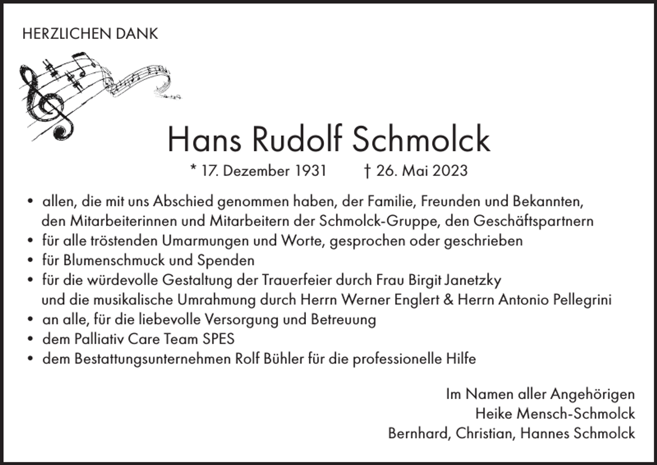 <p>HERZLICHEN DANK<br />Eine Stimme, die uns vertraut war, schweigt<br />Ein Mensch, der immer da war, fehlt<br />Gedanken und Erinnerungen sind das was bleibt</p><p>Hans Rudolf Schmolck<br />* 17. Dezember 1931</p><p>† 26. Mai 2023</p><p>• allen, die mit uns Abschied *genommen<br />Familie,<br />Freunden und Bekannten,<br />31. Augusthaben,<br />1955 der<br />† 22.<br />Mai 2023<br />den Mitarbeiterinnen und Mitarbeitern der Schmolck-Gruppe, den Geschäftspartnern<br />••allen,<br />dietröstenden<br />mit uns Abschied<br />genommen<br />haben,<br />der Familie,<br />und Bekannten,<br />für alle<br />Umarmungen<br />und Worte,<br />gesprochen<br />oderFreunden<br />geschrieben<br />undSpenden<br />Mitarbeitern der inomed-Gruppe, den Geschäftspartnern<br />•den<br />für Mitarbeiterinnen<br />Blumenschmuck und<br />••fürfüralle<br />gesprochen<br />oder geschrieben<br />dietröstenden<br />würdevolleWorte,<br />Gestaltung<br />der Trauerfeier<br />durch Frau Birgit Janetzky<br />die musikalischeund<br />Umrahmung<br />• fürund<br />Blumenschmuck<br />Spenden durch Herrn Werner Englert &amp; Herrn Antonio Pellegrini<br />alle,<br />für die liebevolle<br />Versorgung<br />und Betreuung<br />••fürandie<br />würdevolle<br />Gestaltung<br />der Trauerfeier<br />durch Herrn Pfarrer Metzger<br />•und<br />dem<br />Palliativ<br />Care<br />Team<br />SPES<br />die musikalische Umrahmung durch Herrn Werner Englert<br />Bestattungsunternehmen<br />Rolf Bühler<br />für die professionelle Hilfe<br />••andem<br />alle,<br />für die liebevolle Versorgung<br />und Betreuung</p><p>•</p><p>dem Bestattungsinstitut Wilhelm Volz für die entlastende Hilfe</p><p>Emmendingen, im Juni 2023</p><p>Im Namen aller Angehörigen<br />Heike Mensch-Schmolck<br />Im Namen<br />aller Angehörigen<br />Bernhard, Christian, Hannes Schmolck<br />Lisa Disch</p>
