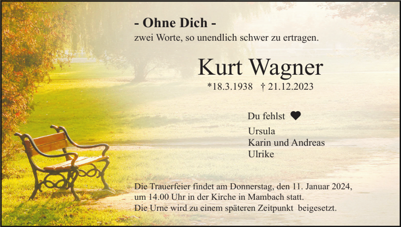 <p>- Ohne Dich zwei Worte, so unendlich schwer zu ertragen.</p><p>Kurt Wagner<br />*18.3.1938 † 21.12.2023<br />Du fehlst<br />Ursula<br />Karin und Andreas<br />Ulrike<br />Die Trauerfeier findet am Donnerstag, den 11. Januar 2024,<br />um 14.00 Uhr in der Kirche in Mambach statt.<br />Die Urne wird zu einem späteren Zeitpunkt beigesetzt.</p>