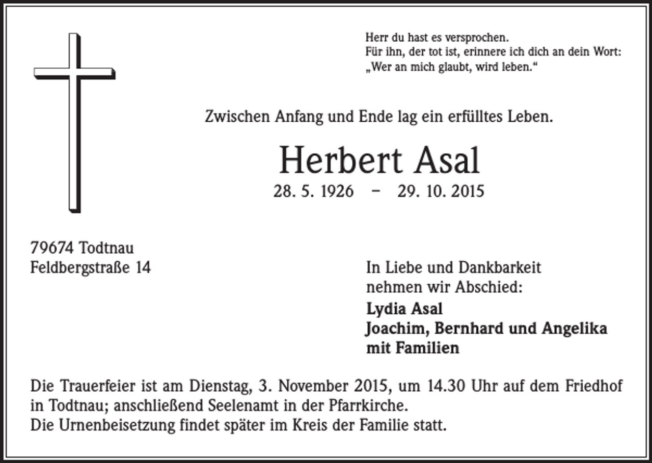 <p>Herr du hast es versprochen.<br />Für ihn, der tot ist, erinnere ich dich an dein Wort:<br />„Wer an mich glaubt, wird leben.“</p><p>Zwischen Anfang und Ende lag ein erfülltes Leben.</p><p>Herbert Asal</p><p>28. 5. 1926 – 29. 10. 2015<br />79674 Todtnau<br />Feldbergstraße 14 In Liebe und Dankbarkeit<br />nehmen wir Abschied:</p><p>Lydia Asal<br />Joachim, Bernhard und Angelika<br />mit Familien<br />Die Trauerfeier ist am Dienstag, 3. November 2015, um 14.30 Uhr auf dem Friedhof<br />in Todtnau; anschließend Seelenamt in der Pfarrkirche.<br />Die Urnenbeisetzung findet später im Kreis der Familie statt.</p>