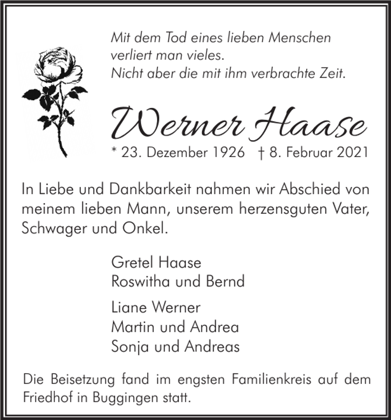 <p>Mit dem Tod eines lieben Menschen<br />verliert man vieles.<br />Nicht aber die mit ihm verbrachte Zeit.</p><p>Werner Haase</p><p>* 23. Dezember 1926 † 8. Februar 2021</p><p>In Liebe und Dankbarkeit nahmen wir Abschied von<br />meinem lieben Mann, unserem herzensguten Vater,<br />Schwager und Onkel.<br />Gretel Haase<br />Roswitha und Bernd<br />Liane Werner<br />Martin und Andrea<br />Sonja und Andreas<br />Die Beisetzung fand im engsten Familienkreis auf dem<br />Friedhof in Buggingen statt.</p>