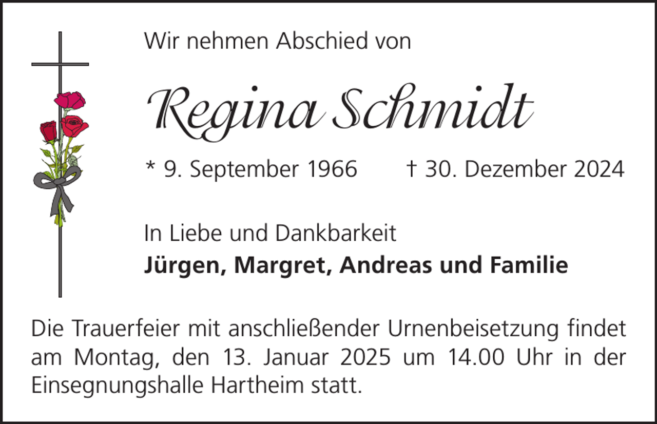 <p>Wir nehmen Abschied von</p><p>Regina Schmidt<br />* 9. September 1966 † 30. Dezember 2024<br />In Liebe und Dankbarkeit<br />Jürgen, Margret, Andreas und Familie<br />Die Trauerfeier mit anschließender Urnenbeisetzung findet<br />am Montag, den 13. Januar 2025 um 14.00 Uhr in der<br />­Einsegnungshalle Hartheim statt.</p>
