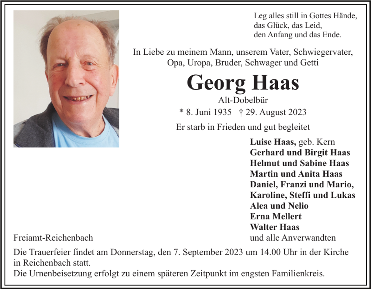 <p>Leg alles still in Gottes Hände,<br />das Glück, das Leid,<br />den Anfang und das Ende.</p><p>In Liebe zu meinem Mann, unserem Vater, Schwiegervater,<br />Opa, Uropa, Bruder, Schwager und Getti</p><p>Georg Haas<br />Alt-Dobelbür<br />* 8. Juni 1935 † 29. August 2023<br />Er starb in Frieden und gut begleitet</p><p>Freiamt-Reichenbach</p><p>Luise Haas, geb. Kern<br />Gerhard und Birgit Haas<br />Helmut und Sabine Haas<br />Martin und Anita Haas<br />Daniel, Franzi und Mario,<br />Karoline, Steffi und Lukas<br />Alea und Nelio<br />Erna Mellert<br />Walter Haas<br />und alle Anverwandten</p><p>Die Trauerfeier findet am Donnerstag, den 7. September 2023 um 14.00 Uhr in der Kirche<br />in Reichenbach statt.<br />Die Urnenbeisetzung erfolgt zu einem späteren Zeitpunkt im engsten Familienkreis.</p>