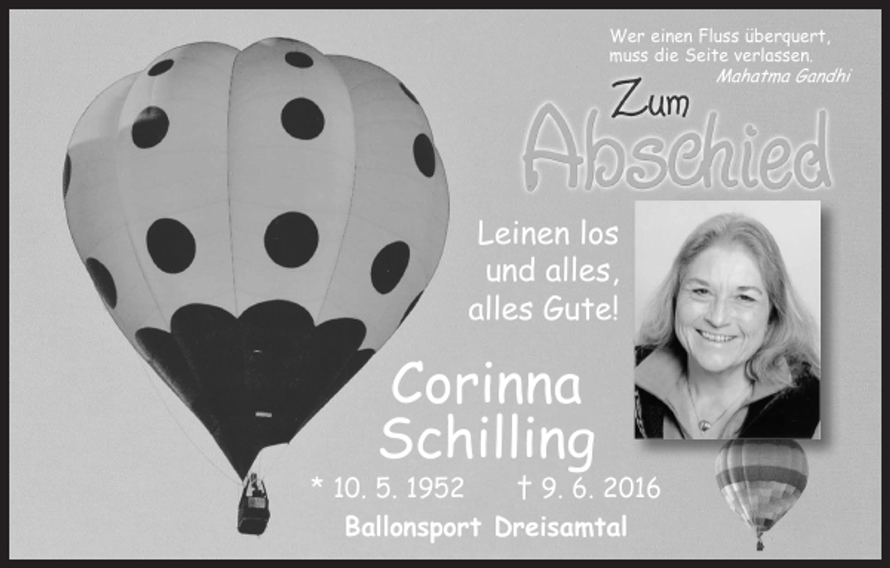 <p>Wer einen Fluss überquert,<br />muss die Seite verlassen.</p><p>Leinen los<br />und alles,<br />alles Gute!</p><p>Corinna<br />Schilling</p><p>* 10. 5. 1952 † 9. 6. 2016<br />Ballonsport Dreisamtal</p><p>Mahatma Gandhi</p>