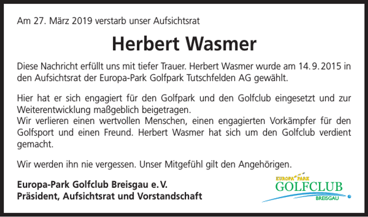 <p>Am 27. März 2019 verstarb unser Aufsichtsrat</p><p>Herbert Wasmer<br />Diese Nachricht erfüllt uns mit tiefer Trauer. Herbert Wasmer wurde am 14. 9. 2015 in<br />den Aufsichtsrat der Europa-Park Golfpark Tutschfelden AG gewählt.<br />Hier hat er sich engagiert für den Golfpark und den Golfclub eingesetzt und zur<br />­Weiterentwicklung maßgeblich beigetragen.<br />Wir verlieren einen wertvollen Menschen, einen engagierten Vorkämpfer für den<br />Golfsport und einen Freund. Herbert Wasmer hat sich um den Golfclub verdient<br />gemacht.<br />Wir werden ihn nie vergessen. Unser Mitgefühl gilt den Angehörigen.<br />Europa-Park Golfclub Breisgau e. V.<br />Präsident, Aufsichtsrat und Vorstandschaft</p><p>GOLFCLUB<br />BREISGAU</p>