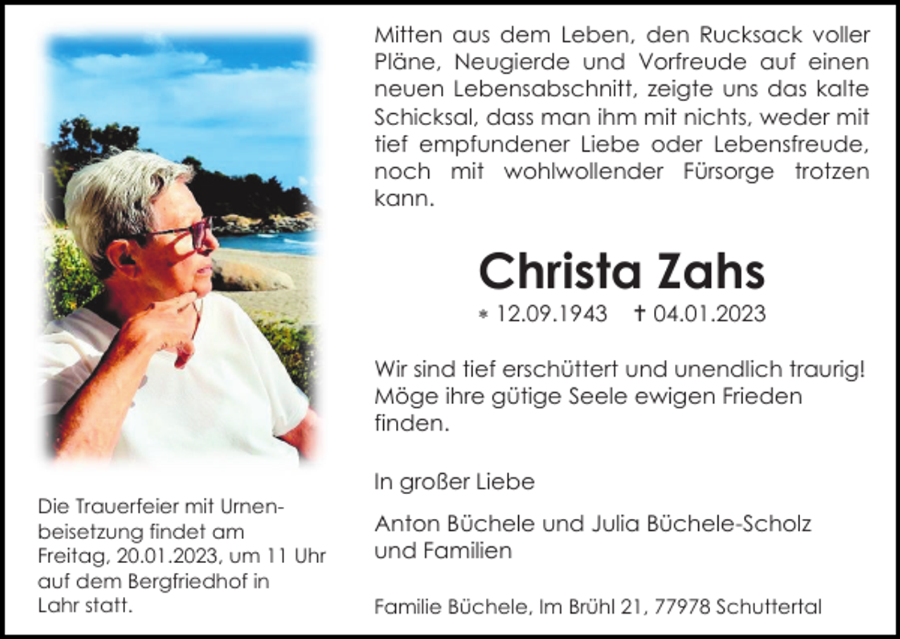 <p>Mitten aus dem Leben, den Rucksack voller<br />Pläne, Neugierde und Vorfreude auf einen<br />neuen Lebensabschnitt, zeigte uns das kalte<br />Schicksal, dass man ihm mit nichts, weder mit<br />tief empfundener Liebe oder Lebensfreude,<br />noch mit wohlwollender Fürsorge trotzen<br />kann.</p><p>Christa Zahs<br /> 12.09.1943</p><p> 04.01.2023</p><p>Wir sind tief erschüttert und unendlich traurig!<br />Möge ihre gütige Seele ewigen Frieden<br />finden.<br />In großer Liebe<br />Die Trauerfeier mit Urnenbeisetzung findet am<br />Freitag, 20.01.2023, um 11 Uhr<br />auf dem Bergfriedhof in<br />Lahr statt.</p><p>Anton Büchele und Julia Büchele-Scholz<br />und Familien<br />Familie Büchele, Im Brühl 21, 77978 Schuttertal</p>