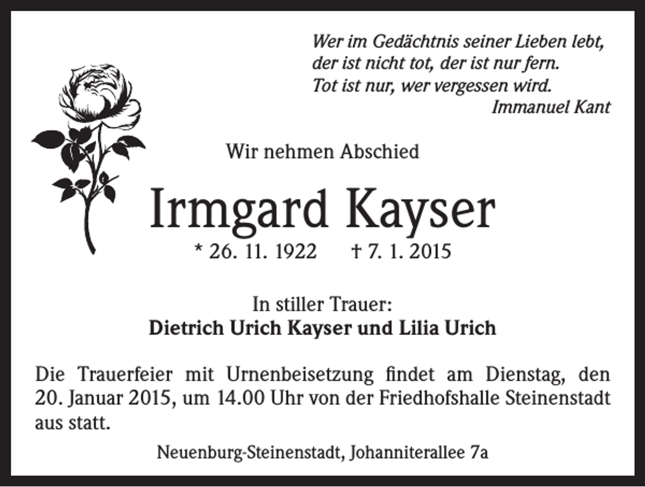 <p>Wer im Gedächtnis seiner Lieben lebt,<br />der ist nicht tot, der ist nur fern.<br />Tot ist nur, wer vergessen wird.</p><p>Immanuel Kant</p><p>Wir nehmen Abschied</p><p>Irmgard Kayser<br />* 26. 11. 1922 † 7. 1. 2015</p><p>In stiller Trauer:<br />Dietrich Urich Kayser und Lilia Urich<br />Die Trauerfeier mit Urnenbeisetzung findet am Dienstag, den<br />20. Januar 2015, um 14.00 Uhr von der Friedhofshalle Steinenstadt<br />aus statt.<br />Neuenburg-Steinenstadt, Johanniterallee 7a</p>