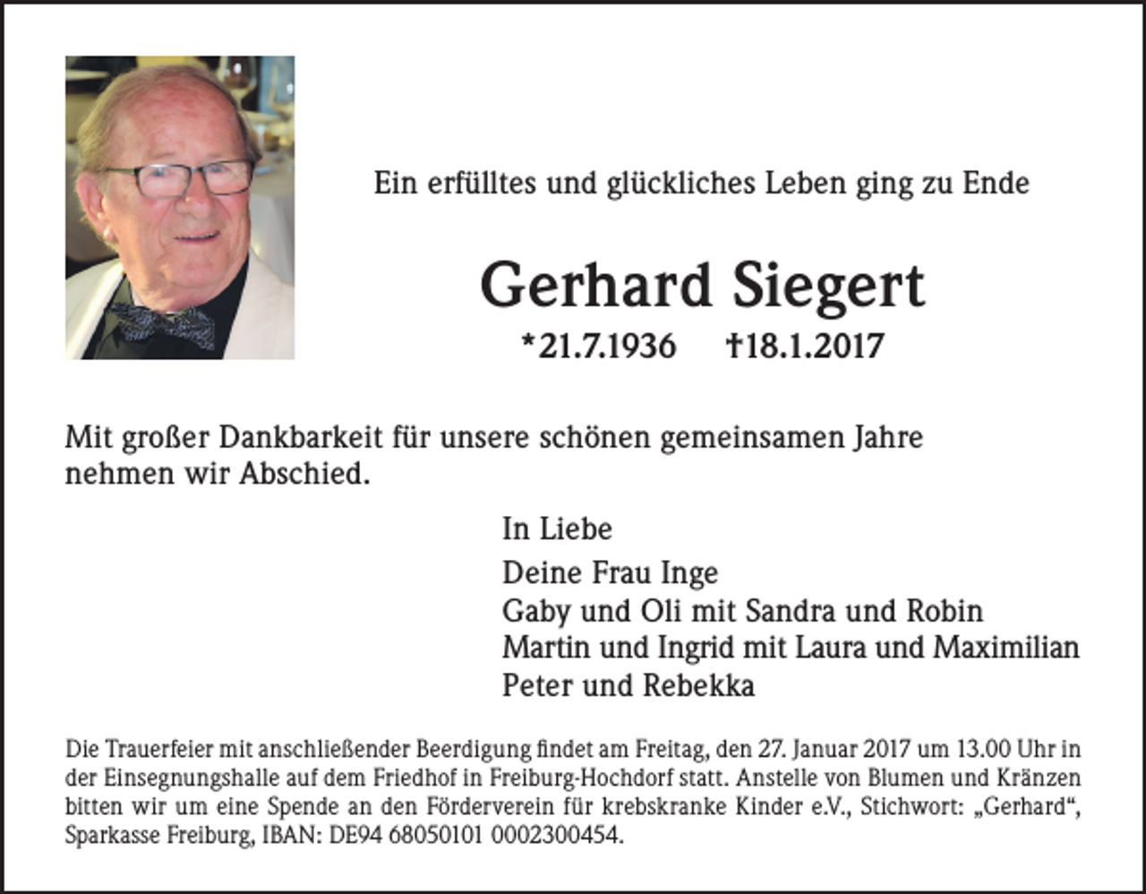 <p>Ein erfülltes und glückliches Leben ging zu Ende</p><p>Gerhard Siegert<br />*21.7.1936</p><p>†18.1.2017</p><p>Mit großer Dankbarkeit für unsere schönen gemeinsamen Jahre<br />nehmen wir Abschied.<br />In Liebe<br />Deine Frau Inge<br />Gaby und Oli mit Sandra und Robin<br />Martin und Ingrid mit Laura und Maximilian<br />Peter und Rebekka<br />Die Trauerfeier mit anschließender Beerdigung findet am Freitag, den 27. Januar 2017 um 13.00 Uhr in<br />der Einsegnungshalle auf dem Friedhof in Freiburg-Hochdorf statt. Anstelle von Blumen und Kränzen<br />bitten wir um eine Spende an den Förderverein für krebskranke Kinder e.V., Stichwort: „Gerhard“,<br />Sparkasse Freiburg, IBAN: DE94 68050101 0002300454.</p>