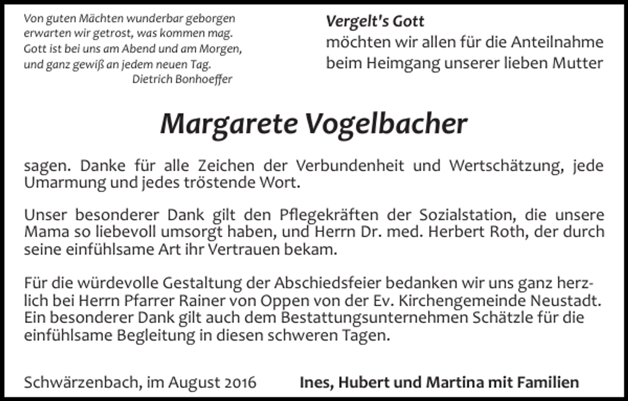 <p>Von guten Mächten wunderbar geborgen<br />erwarten wir getrost, was kommen mag.<br />Gott ist bei uns am Abend und am Morgen,<br />und ganz gewiß an jedem neuen Tag.<br />Dietrich Bonhoeﬀer</p><p>Vergelt's Gott<br />möchten wir allen für die Anteilnahme<br />beim Heimgang unserer lieben Mutter</p><p>Margarete Vogelbacher<br />sagen. Danke für alle Zeichen der Verbundenheit und Wertschätzung, jede<br />Umarmung und jedes tröstende Wort.<br />Unser besonderer Dank gilt den Pﬂegekräften der Sozialstation, die unsere<br />Mama so liebevoll umsorgt haben, und Herrn Dr. med. Herbert Roth, der durch<br />seine einfühlsame Art ihr Vertrauen bekam.<br />Für die würdevolle Gestaltung der Abschiedsfeier bedanken wir uns ganz herz­<br />lich bei Herrn Pfarrer Rainer von Oppen von der Ev. Kirchengemeinde Neustadt.<br />Ein besonderer Dank gilt auch dem Bestattungsunternehmen Schätzle für die<br />einfühlsame Begleitung in diesen schweren Tagen.<br />Schwärzenbach, im August 2016</p><p>Ines, Hubert und Martina mit Familien</p>