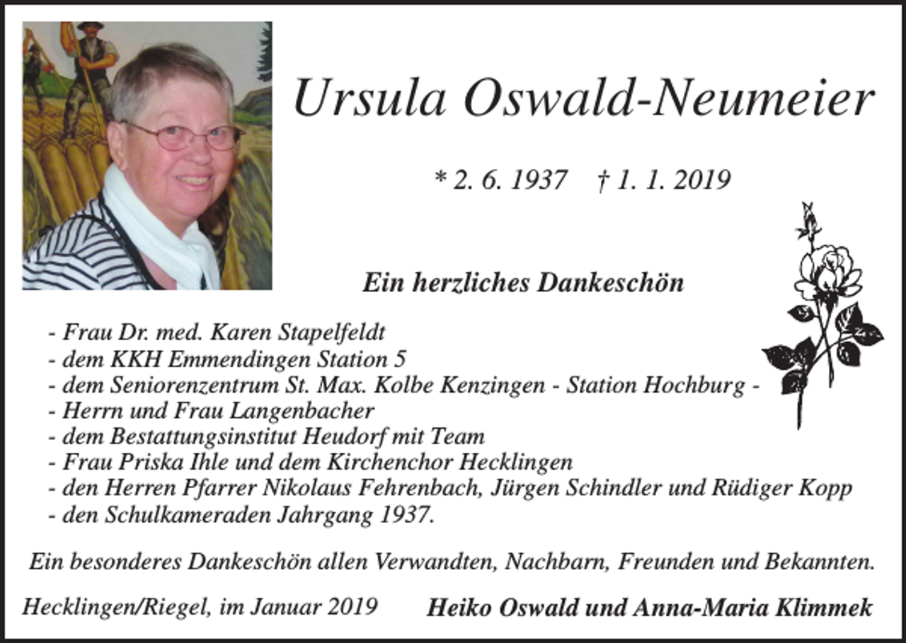 <p>Ursula Oswald-Neumeier<br />* 2. 6. 1937</p><p>† 1. 1. 2019</p><p>Ein herzliches Dankeschön<br />- Frau Dr. med. Karen Stapelfeldt<br />- dem KKH Emmendingen Station 5<br />- dem Seniorenzentrum St. Max. Kolbe Kenzingen - Station Hochburg - Herrn und Frau Langenbacher<br />- dem Bestattungsinstitut Heudorf mit Team<br />- Frau Priska Ihle und dem Kirchenchor Hecklingen<br />- den Herren Pfarrer Nikolaus Fehrenbach, Jürgen Schindler und Rüdiger Kopp<br />- den Schulkameraden Jahrgang 1937.<br />Ein besonderes Dankeschön allen Verwandten, Nachbarn, Freunden und Bekannten.<br />Hecklingen/Riegel, im Januar 2019</p><p>Heiko Oswald und Anna-Maria Klimmek</p>