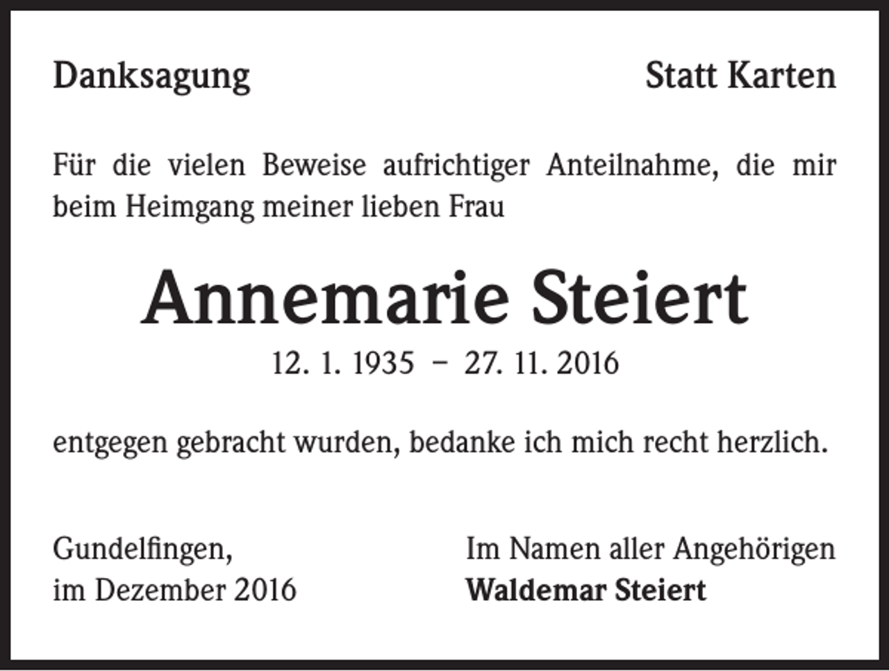 <p>Danksagung</p><p>Statt Karten</p><p>Für die vielen Beweise aufrichtiger Anteilnahme, die mir<br />beim Heimgang meiner lieben Frau</p><p>Annemarie Steiert<br />12. 1. 1935 – 27. 11. 2016</p><p>entgegen gebracht wurden, bedanke ich mich recht herzlich.<br />Gundelfingen,<br />im Dezember 2016</p><p>Im Namen aller Angehörigen<br />Waldemar Steiert</p>