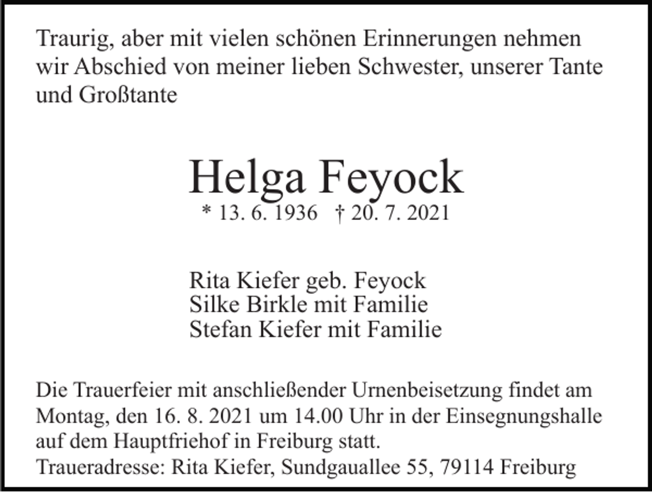 <p>Traurig, aber mit vielen schönen Erinnerungen nehmen<br />wir Abschied von meiner lieben Schwester, unserer Tante<br />und Großtante</p><p>Helga Feyock<br />* 13. 6. 1936 † 20. 7. 2021</p><p>Rita Kiefer geb. Feyock<br />Silke Birkle mit Familie<br />Stefan Kiefer mit Familie<br />Die Trauerfeier mit anschließender Urnenbeisetzung findet am<br />Montag, den 16. 8. 2021 um 14.00 Uhr in der Einsegnungshalle<br />auf dem Hauptfriehof in Freiburg statt.<br />Traueradresse: Rita Kiefer, Sundgauallee 55, 79114 Freiburg</p>
