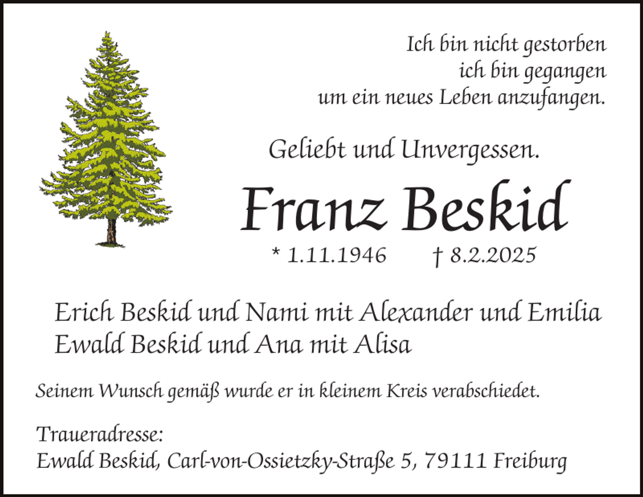 <p>Ich bin nicht gestorben<br />ich bin gegangen<br />um ein neues Leben anzufangen.</p><p>Geliebt und Unvergessen.</p><p>Franz Beskid<br />* 1.11.1946</p><p>† 8.2.2025</p><p>Erich Beskid und Nami mit Alexander und Emilia<br />Ewald Beskid und Ana mit Alisa<br />Seinem Wunsch gemäß wurde er in kleinem Kreis verabschiedet.</p><p>Traueradresse:<br />Ewald Beskid, Carl-von-Ossietzky-Straße 5, 79111 Freiburg</p>