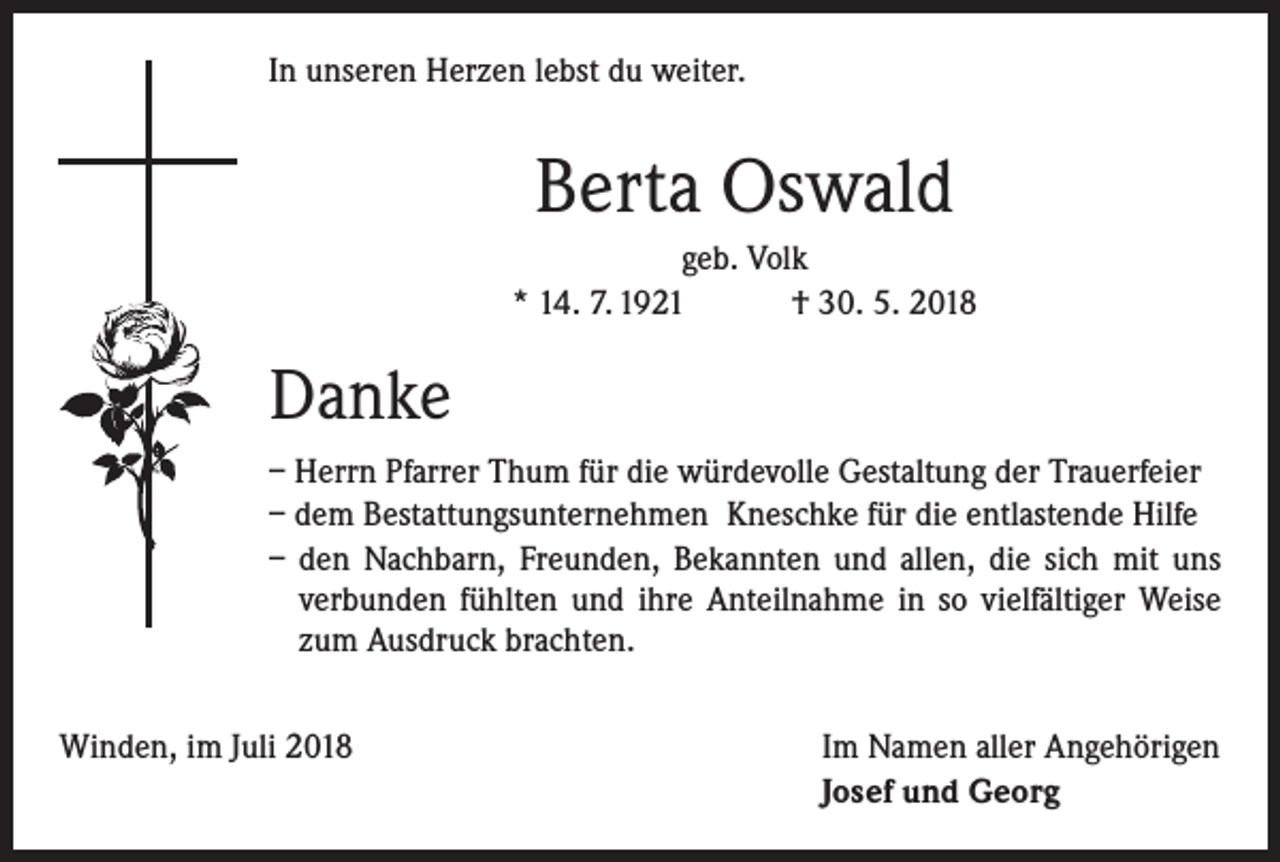 <p>In unseren Herzen lebst du weiter.</p><p>Berta Oswald<br />geb. Volk<br />* 14. 7. 1921 † 30. 5. 2018</p><p>Danke<br />– Herrn Pfarrer Thum für die würdevolle Gestaltung der Trauerfeier<br />– dem Bestattungsunternehmen Kneschke für die entlastende Hilfe<br />– den Nachbarn, Freunden, Bekannten und allen, die sich mit uns<br />verbunden fühlten und ihre Anteilnahme in so vielfältiger Weise<br />zum Ausdruck brachten.<br />Winden, im Juli 2018</p><p>Im Namen aller Angehörigen<br />Josef und Georg</p>