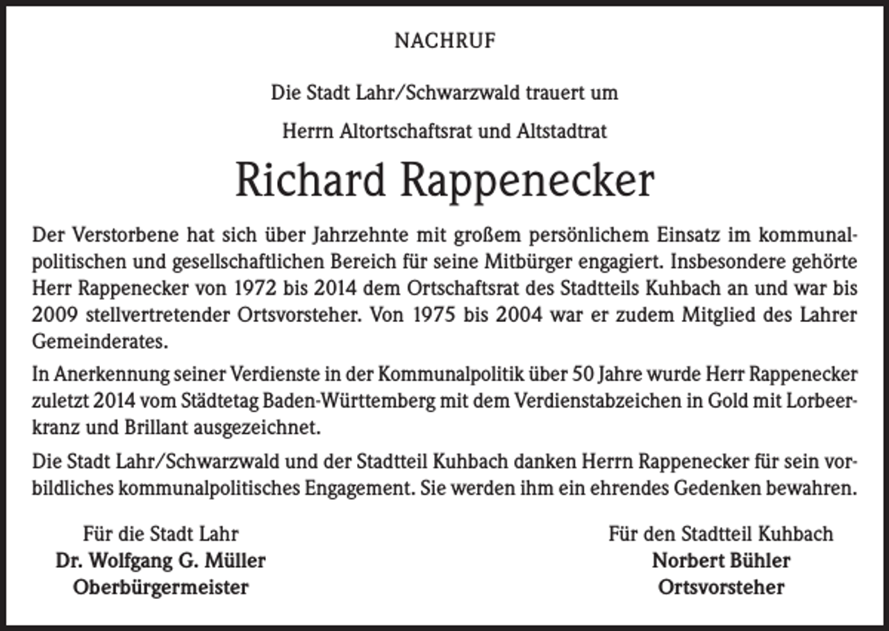 <p>NACHRUF<br />Die Stadt Lahr/Schwarzwald trauert um<br />Herrn Altortschaftsrat und Altstadtrat</p><p>Richard Rappenecker<br />Der Verstorbene hat sich über Jahrzehnte mit großem persönlichem Einsatz im kommunalpolitischen und gesellschaftlichen Bereich für seine Mitbürger engagiert. Insbesondere gehörte<br />Herr Rappenecker von 1972 bis 2014 dem Ortschaftsrat des Stadtteils Kuhbach an und war bis<br />2009 stellvertretender Ortsvorsteher. Von 1975 bis 2004 war er zudem Mitglied des Lahrer<br />Gemeinderates.<br />In Anerkennung seiner Verdienste in der Kommunalpolitik über 50 Jahre wurde Herr Rappenecker<br />zuletzt 2014 vom Städtetag Baden-Württemberg mit dem Verdienstabzeichen in Gold mit Lorbeerkranz und Brillant ausgezeichnet.<br />Die Stadt Lahr/Schwarzwald und der Stadtteil Kuhbach danken Herrn Rappenecker für sein vorbildliches kommunalpolitisches Engagement. Sie werden ihm ein ehrendes Gedenken bewahren.</p><p>Für die Stadt Lahr<br />Dr. Wolfgang G. Müller</p><p>Oberbürgermeister</p><p>Für den Stadtteil Kuhbach<br />Norbert Bühler<br />Ortsvorsteher</p>