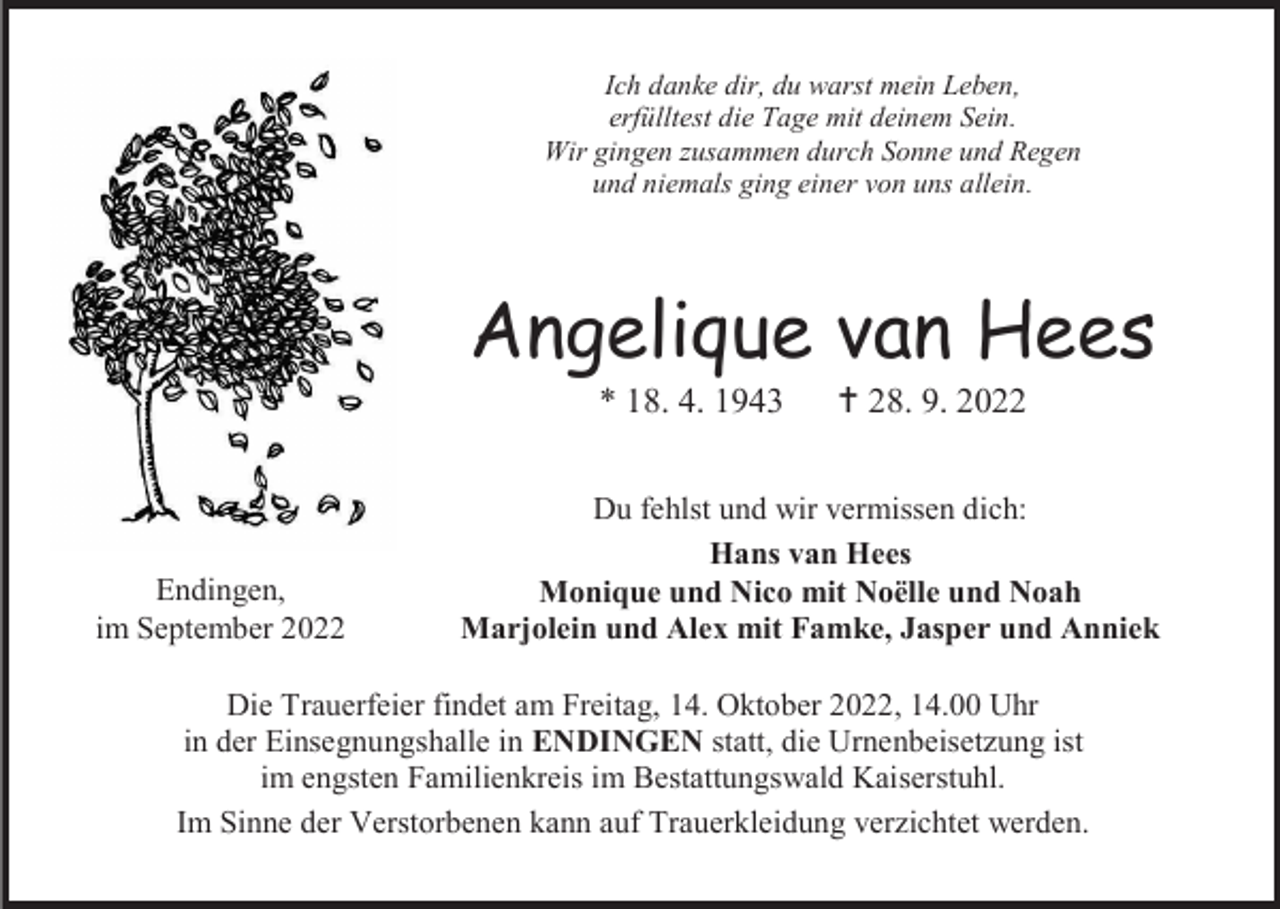 <p>Ich danke dir, du warst mein Leben,<br />erfülltest die Tage mit deinem Sein.<br />Wir gingen zusammen durch Sonne und Regen<br />und niemals ging einer von uns allein.</p><p>Angelique van Hees<br />* 18. 4. 1943</p><p>Endingen,<br />im September 2022</p><p> † 28. 9. 2022</p><p>Du fehlst und wir vermissen dich:<br />Hans van Hees<br />Monique und Nico mit Noëlle und Noah<br />Marjolein und Alex mit Famke, Jasper und Anniek</p><p>Die Trauerfeier findet am Freitag, 14. Oktober 2022, 14.00 Uhr<br />in der Einsegnungshalle in ENDINGEN statt, die Urnenbeisetzung ist<br />im engsten Familienkreis im Bestattungswald Kaiserstuhl.<br />Im Sinne der Verstorbenen kann auf Trauerkleidung verzichtet werden.</p>