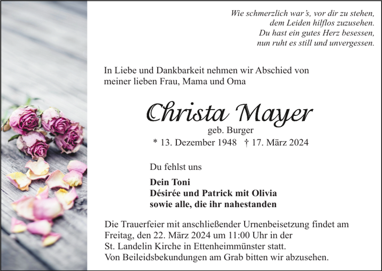 <p>Wie schmerzlich war’s, vor dir zu stehen,<br />dem Leiden hilflos zuzusehen.<br />Du hast ein gutes Herz besessen,<br />nun ruht es still und unvergessen.</p><p>In Liebe und Dankbarkeit nehmen wir Abschied von<br />meiner lieben Frau, Mama und Oma</p><p>geb. Burger<br />* 13. Dezember 1948 † 17. März 2024<br />Du fehlst uns<br />Dein Toni<br />Désirée und Patrick mit Olivia<br />sowie alle, die ihr nahestanden<br />Die Trauerfeier mit anschließender Urnenbeisetzung findet am<br />Freitag, den 22. März 2024 um 11:00 Uhr in der<br />St. Landelin Kirche in Ettenheimmünster statt.<br />Von Beileidsbekundungen am Grab bitten wir abzusehen.</p>