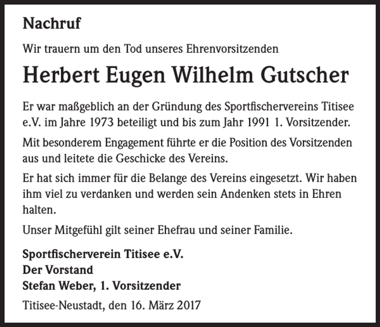 <p>Nachruf<br />Wir trauern um den Tod unseres Ehrenvorsitzenden</p><p>Herbert Eugen Wilhelm Gutscher<br />Er war maßgeblich an der Gründung des Sportfischervereins Titisee<br />e.V. im Jahre 1973 beteiligt und bis zum Jahr 199. Vorsitzender.<br />Mit besonderem Engagement führte er die Position des Vorsitzenden<br />aus und leitete die Geschicke des Vereins.<br />Er hat sich immer für die Belange des Vereins eingesetzt. Wir haben<br />ihm viel zu verdanken und werden sein Andenken stets in Ehren<br />halten.<br />Unser Mitgefühl gilt seiner Ehefrau und seiner Familie.<br />Sportfischerverein Titisee e.V.<br />Der Vorstand<br />Stefan Weber, 1. Vorsitzender<br />Titisee-Neustadt, den 16. März 2017</p>