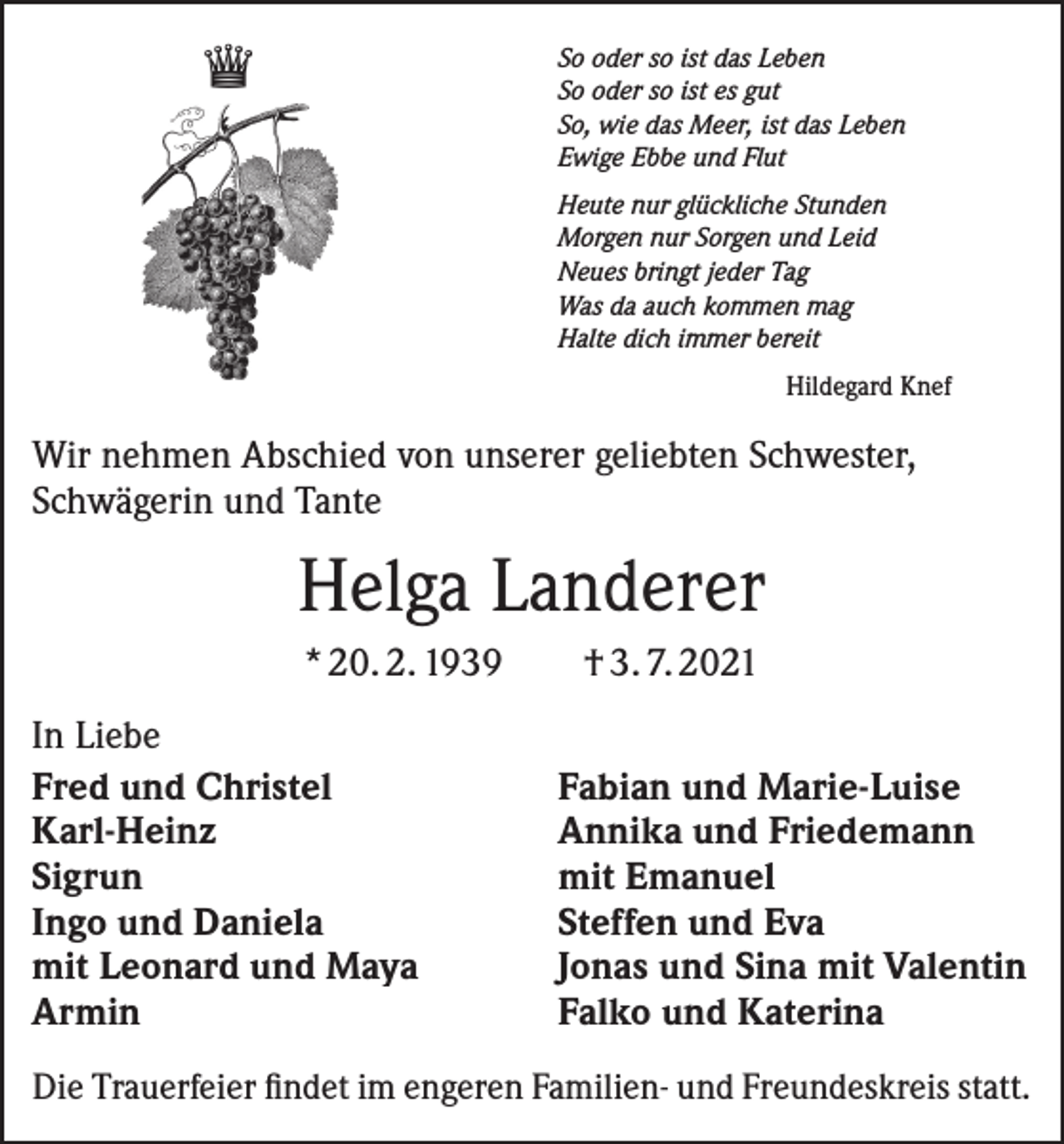 <p>♛</p><p>So oder so ist das Leben<br />So oder so ist es gut<br />So, wie das Meer, ist das Leben<br />Ewige Ebbe und Flut<br />Heute nur glückliche Stunden<br />Morgen nur Sorgen und Leid<br />Neues bringt jeder Tag<br />Was da auch kommen mag<br />Halte dich immer bereit</p><p>Hildegard Knef</p><p>Wir nehmen Abschied von unserer geliebten Schwester,<br />Schwägerin und Tante</p><p>Helga Landerer<br />* 20. 2. 1939 † 3. 7. 2021<br />In Liebe<br />Fred und Christel<br />Karl-Heinz<br />Sigrun<br />Ingo und Daniela<br />mit Leonard und Maya<br />Armin</p><p>Fabian und Marie-Luise<br />Annika und Friedemann<br />mit Emanuel<br />Steffen und Eva<br />Jonas und Sina mit Valentin<br />Falko und Katerina</p><p>Die Trauerfeier findet im engeren Familien- und Freundeskreis statt.</p>