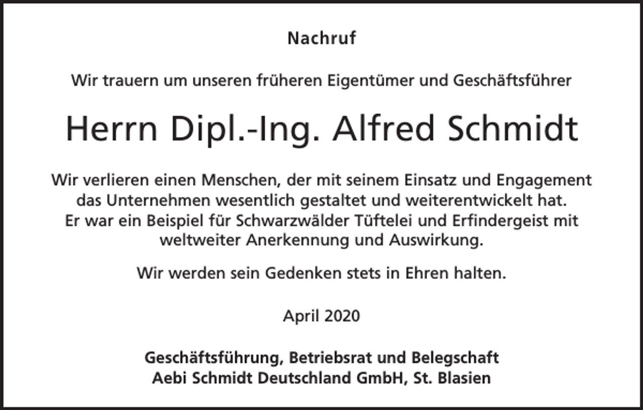 <p>Nachruf<br />Wir trauern um unseren früheren Eigentümer und Geschäftsführer</p><p>Herrn Dipl.-Ing. Alfred Schmidt<br />Wir verlieren einen Menschen, der mit seinem Einsatz und Engagement<br />das Unternehmen wesentlich gestaltet und weiterentwickelt hat.<br />Er war ein Beispiel für Schwarzwälder Tüftelei und Erfindergeist mit<br />weltweiter Anerkennung und Auswirkung.<br />Wir werden sein Gedenken stets in Ehren halten.<br />April 2020<br />Geschäftsführung, Betriebsrat und Belegschaft<br />Aebi Schmidt Deutschland GmbH, St. Blasien</p>