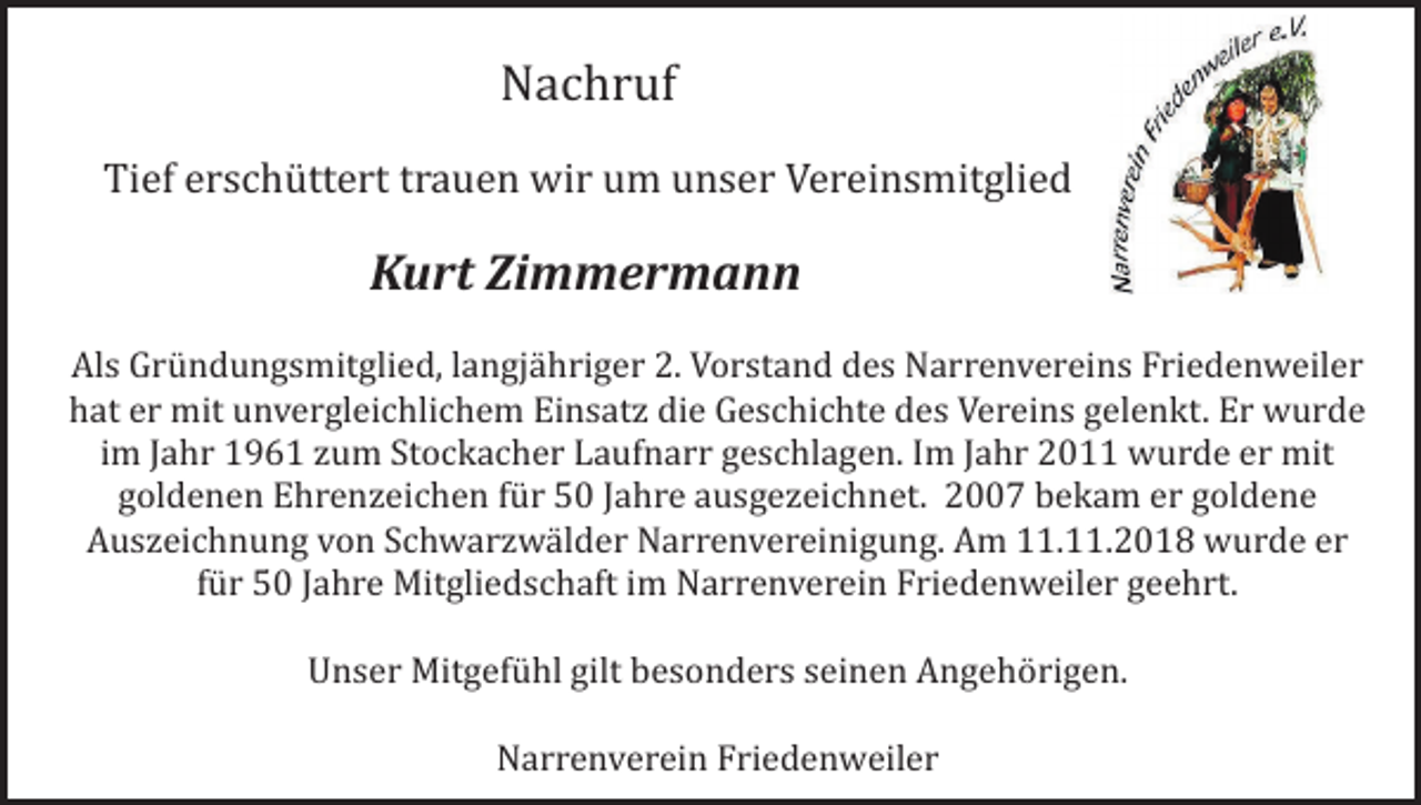 <p>Nachruf<br />Tief erschüttert trauen wir um unser Vereinsmitglied</p><p>Kurt Zimmermann<br />Als Gründungsmitglied, langjähriger 2. Vorstand des Narrenvereins Friedenweiler<br />hat er mit unvergleichlichem Einsatz die Geschichte des Vereins gelenkt. Er wurde<br />im Jahr 1961 zum Stockacher Laufnarr geschlagen. Im Jahr 2011 wurde er mit<br />goldenen Ehrenzeichen für 50 Jahre ausgezeichnet. 2007 bekam er goldene<br />Auszeichnung von Schwarzwälder Narrenvereinigung. Am 11.11.2018 wurde er<br />für 50 Jahre Mitgliedschaft im Narrenverein Friedenweiler geehrt.<br />Unser Mitgefühl gilt besonders seinen Angehörigen.<br />Narrenverein Friedenweiler</p>